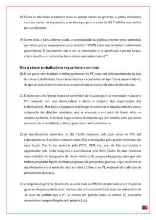 7
18.Como se não fosse o bastante para os poucos meses de governo, a pátria educadora
realizou cortes no orçamento, com destaque para o corte de R$ 7 bilhões nas verbas
para a educação.
19.Como dizia a Carta Aberta citada, a continuidade da política anterior seria entendida
por todos que se reagruparam para derrotar o PSDB, como um verdadeiro estelionato
pós-eleitoral. É exatamente isso o que se desenvolve e se aprofunda a passos largos,
com a revolta e a ruptura das bases mais conscientes com o PT.
Mas a classe trabalhadora segue forte e em luta
20.É um grave erro traduzir o enfraquecimento do PT como um enfraquecimento da luta
da classe trabalhadora. Esse raciocínio leva a conclusões do tipo “onda conservadora”,
de que os trabalhadores estariam acuados frente ao avanço de uma direita fascista.
21.É claro que a burguesia busca se aproveitar da situação para se rearticular e atacar o
PT, tentando com isso desmoralizar e atacar o conjunto das organizações dos
trabalhadores. Mas hoje, a burguesia está longe de controlar a situação, mesmo com a
submissão das direções operárias, que se recusam a enfrentar de forma séria os
ataques da direita. A verdade é que a classe dominante age com cautela, sabe que nesse
momento de instabilidade, o feitiço pode virar contra o feiticeiro.
22.As manifestações ocorridas no dia 15/03 reuniram pelo país cerca de 500 mil
(obviamente os 2 milhões contados pelas PMs e divulgados pela grande imprensa são
uma farsa). Elas foram apoiadas pelo PSDB, DEM, etc., mas de fato convocadas e
organizadas pela mídia burguesa e coordenadas pela Rede Globo. Os atos reuniram
uma multidão de indignados da classe média e da pequena-burguesia, mas que não
tinham propósito algum, nenhum programa ou perspectiva política, o que unificava os
manifestantes era o medo da crise e o ódio à Dilma e ao PT, recheado de todo tipo de
preconceitos de classe.
23.A resposta do governo foi render-se ainda mais ao PMDB e ao mercado. A aprovação do
governo despenca ainda mais. Por isso não estranha ouvir Lula dizer no aniversário de
35 anos do partido que o PT se tornou um partido como os outros. Só precisaria
acrescentar: sempre dirigido pelo próprio Lula.
 