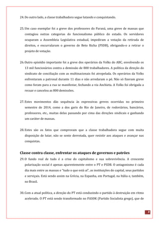 8
24.Do outro lado, a classe trabalhadora segue lutando e conquistando.
25.Um caso exemplar foi a greve dos professores do Paraná, uma greve de massas que
contagiou outras categorias do funcionalismo público do estado. Os servidores
ocuparam a Assembleia Legislativa estadual, impediram a votação da retirada de
direitos, e encurralaram o governo de Beto Richa (PSDB), obrigando-o a retirar o
projeto de votação.
26.Outro episódio importante foi a greve dos operários da Volks do ABC, envolvendo os
13 mil funcionários contra a demissão de 800 trabalhadores. A política da direção do
sindicato de conciliação com as multinacionais foi atropelada. Os operários da Volks
enfrentaram a patronal durante 11 dias e não arredaram o pé. Não só fizeram greve
como foram para a rua se manifestar, fechando a via Anchieta. A Volks foi obrigada a
recuar e cancelou as 800 demissões.
27.Estes movimentos dão sequência às expressivas greves ocorridas no primeiro
semestre de 2014, como a dos garis do Rio de Janeiro, de rodoviários, bancários,
professores, etc., muitas delas passando por cima das direções sindicais e ganhando
um caráter de massas.
28.Estes são os fatos que comprovam que a classe trabalhadora segue com muita
disposição de lutar, não se sente derrotada, quer resistir aos ataques e avançar nas
conquistas.
Classe contra classe, enfrentar os ataques de governos e patrões
29.O fundo real de tudo é a crise do capitalismo e sua sobrevivência. A crescente
polarização social é apenas aparentemente entre o PT e PSDB. O antagonismo é cada
dia mais entre as massas e “tudo o que está aí”, as instituições do capital, seus partidos
e serviçais. Está sendo assim na Grécia, na Espanha, em Portugal, na Itália e, também,
no Brasil.
30.Com a atual política, a direção do PT está conduzindo o partido à destruição em ritmo
acelerado. O PT está sendo transformado no PASOK (Partido Socialista grego), que de
 