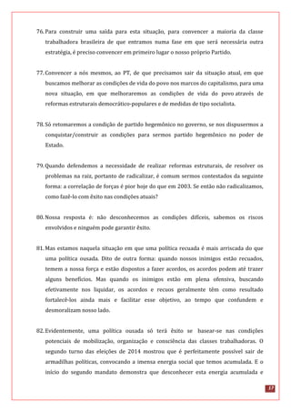 17
76.Para construir uma saída para esta situação, para convencer a maioria da classe
trabalhadora brasileira de que entramos numa fase em que será necessária outra
estratégia, é preciso convencer em primeiro lugar o nosso próprio Partido.
77.Convencer a nós mesmos, ao PT, de que precisamos sair da situação atual, em que
buscamos melhorar as condições de vida do povo nos marcos do capitalismo, para uma
nova situação, em que melhoraremos as condições de vida do povo através de
reformas estruturais democrático-populares e de medidas de tipo socialista.
78.Só retomaremos a condição de partido hegemônico no governo, se nos dispusermos a
conquistar/construir as condições para sermos partido hegemônico no poder de
Estado.
79.Quando defendemos a necessidade de realizar reformas estruturais, de resolver os
problemas na raiz, portanto de radicalizar, é comum sermos contestados da seguinte
forma: a correlação de forças é pior hoje do que em 2003. Se então não radicalizamos,
como fazê-lo com êxito nas condições atuais?
80.Nossa resposta é: não desconhecemos as condições difíceis, sabemos os riscos
envolvidos e ninguém pode garantir êxito.
81.Mas estamos naquela situação em que uma política recuada é mais arriscada do que
uma política ousada. Dito de outra forma: quando nossos inimigos estão recuados,
temem a nossa força e estão dispostos a fazer acordos, os acordos podem até trazer
alguns benefícios. Mas quando os inimigos estão em plena ofensiva, buscando
efetivamente nos liquidar, os acordos e recuos geralmente têm como resultado
fortalecê-los ainda mais e facilitar esse objetivo, ao tempo que confundem e
desmoralizam nosso lado.
82.Evidentemente, uma política ousada só terá êxito se basear-se nas condições
potenciais de mobilização, organização e consciência das classes trabalhadoras. O
segundo turno das eleições de 2014 mostrou que é perfeitamente possível sair de
armadilhas políticas, convocando a imensa energia social que temos acumulada. E o
início do segundo mandato demonstra que desconhecer esta energia acumulada e
 