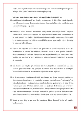 18
adotar como regra fazer concessões aos inimigos tem como resultado perder apoios e
reforçar ódios (como demonstram recentes pesquisas).
Alterar a linha do governo, rumo a um segundo mandato superior
83.A vitória de Dilma Rousseff nas eleições presidenciais de 2014 foi a vitória daqueles
que defendem combinar desenvolvimento com democracia, bem estar social, soberania
nacional e integração regional.
84.Contudo, a vitória de Dilma Rousseff foi acompanhada pela eleição de um Congresso
nacional mais conservador do que o das legislaturas anteriores, bem como da eleição
de governadores vinculados à oposição de direita em estados importantes. Derrotamos
o retrocesso, mas nem em 2006, nem em 2010 o campo conservador esteve tão perto
de recuperar a Presidência.
85.Tomado de conjunto, considerando em particular o quadro econômico nacional e
internacional, o cenário pós-eleitoral é bastante difícil. A este quadro soma-se a
chamada Operação Lava Jato, não apenas por seus efeitos políticos e midiáticos, mas
também por seu impacto sobre a Petrobrás, sobre outras empresas e sobre o conjunto
da economia.
86.Em síntese: nas eleições presidenciais de 2014, impedimos o retrocesso que seria
causado por uma vitória da oposição de direita, mas não criamos as condições
institucionais necessárias para fazer um segundo mandato superior.
87.Os derrotados na eleição presidencial perceberam isto desde o primeiro momento.
Questionaram formalmente o resultado, inclusive propondo uma “recontagem” de
votos. Estimularam e participaram de manifestações nas quais setores de ultra-direita
pediram por uma ditadura militar, além de exibirem fartamente um criminoso
comportamento homofóbico, racista e sexista. Não escondem sua disposição de sabotar
e até mesmo interromper o mandato presidencial que ora se inicia. Mantêm intensa
pressão política e midiática em favor da aplicação do programa derrotado nas urnas.
88.Frente a tudo isto, o governo da presidenta Dilma Rousseff teria três opções
fundamentais.
 