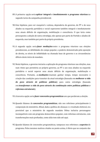 19
89.A primeira opção seria aplicar integral e imediatamente o programa vitorioso no
segundo turno da campanha presidencial.
90.Esta hipótese, para ser exequível e exitosa, dependeria do governo, do PT e de seus
aliados na esquerda partidária e social superarem também integral e imediatamente
seus atuais déficits de organização, mobilização e consciência. O que teria como
pressuposto a adoção de outra estratégia, não apenas por parte do Partido e aliados de
esquerda, mas também por parte da própria presidenta.
91.A segunda opção seria fazer mediações entre o programa vitorioso nas eleições
presidenciais, as debilidades do campo popular, o poderio demonstrado pela oposição
de direita, os níveis de infidelidade na chamada base de governo e as circunstâncias
difíceis deste início de mandato.
92.Nesta hipótese, o governo iniciaria a aplicação do programa vitorioso nas eleições, mas
num ritmo que permitiria ao próprio governo, ao PT e aos seus aliados na esquerda
partidária e social superar seus atuais déficits de organização, mobilização e
consciência. Portanto, as mediações visariam ganhar tempo, tempo necessário à
criação das condições para transitar da atual estratégia (baseada em melhorar a vida
do povo através de políticas públicas) para outra estratégia (baseada
em transformar a vida do povo através da combinação entre políticas públicas e
reformas estruturais).
93.A terceira opção seria fazer concessões programáticas aos que perderam a eleição.
94.Quando falamos de concessões programáticas, não nos referimos principalmente à
composição do ministério. Afinal, dada a política de alianças e o resultado eleitoral, era
previsível que o ministério do segundo mandato Dilma incluiria personagens
incompatíveis com um programa democrático-popular, com reformas estruturais, com
transformações mais profundas, como aliás tem sido até aqui.
95.Quando falamos de concessões programáticas, tampouco nos referimos a aspectos do
programa. Pelos mesmos motivos citados no ponto acima, é óbvio que no conjunto das
 