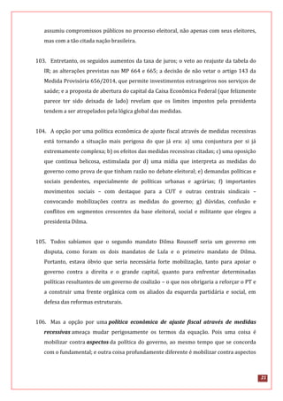 21
assumiu compromissos públicos no processo eleitoral, não apenas com seus eleitores,
mas com a tão citada nação brasileira.
103. Entretanto, os seguidos aumentos da taxa de juros; o veto ao reajuste da tabela do
IR; as alterações previstas nas MP 664 e 665; a decisão de não vetar o artigo 143 da
Medida Provisória 656/2014, que permite investimentos estrangeiros nos serviços de
saúde; e a proposta de abertura do capital da Caixa Econômica Federal (que felizmente
parece ter sido deixada de lado) revelam que os limites impostos pela presidenta
tendem a ser atropelados pela lógica global das medidas.
104. A opção por uma política econômica de ajuste fiscal através de medidas recessivas
está tornando a situação mais perigosa do que já era: a) uma conjuntura por si já
extremamente complexa; b) os efeitos das medidas recessivas citadas; c) uma oposição
que continua belicosa, estimulada por d) uma mídia que interpreta as medidas do
governo como prova de que tinham razão no debate eleitoral; e) demandas políticas e
sociais pendentes, especialmente de políticas urbanas e agrárias; f) importantes
movimentos sociais – com destaque para a CUT e outras centrais sindicais –
convocando mobilizações contra as medidas do governo; g) dúvidas, confusão e
conflitos em segmentos crescentes da base eleitoral, social e militante que elegeu a
presidenta Dilma.
105. Todos sabíamos que o segundo mandato Dilma Rousseff seria um governo em
disputa, como foram os dois mandatos de Lula e o primeiro mandato de Dilma.
Portanto, estava óbvio que seria necessária forte mobilização, tanto para apoiar o
governo contra a direita e o grande capital, quanto para enfrentar determinadas
políticas resultantes de um governo de coalizão – o que nos obrigaria a reforçar o PT e
a construir uma frente orgânica com os aliados da esquerda partidária e social, em
defesa das reformas estruturais.
106. Mas a opção por uma política econômica de ajuste fiscal através de medidas
recessivas ameaça mudar perigosamente os termos da equação. Pois uma coisa é
mobilizar contra aspectos da política do governo, ao mesmo tempo que se concorda
com o fundamental; e outra coisa profundamente diferente é mobilizar contra aspectos
 
