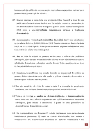 22
fundamentais da política do governo, contra concessões programáticas centrais que o
governo faz ao grande capital e à direita.
107. Noutras palavras: a opção feita pela presidenta Dilma Rousseff, a favor de uma
política econômica de ajuste fiscal através de medidas recessivas coloca o Partido
dos Trabalhadores e o conjunto da esquerda que nos ajudou a vencer as eleições de
2014 frente a uma encruzilhada extremamente perigosa e totalmente
desnecessária.
108. A preocupação é reforçada pela matemática da política. Ocorre que não atuamos
na correlação de forças de 2002, 2006 ou 2010. Estamos nos marcos da correlação de
forças de 2014, o que significa dizer que relativamente pequenas defecções em nossa
base podem nos levar a uma derrota global.
109. Não se trata de atribuir ao governo estrito senso a solução dos problemas
estratégicos, como se estes fossem resolvidos através de atos administrativos como a
substituição de ministros, embora isto também deva ser feito, especialmente nas áreas
da Fazenda, Cidades e Agricultura.
110. Entretanto, há problemas cuja solução depende no fundamental de políticas de
governo. Entre estas destacamos três: mudar a política econômica, democratizar a
comunicação e realizar a reforma política.
111. Uma das condições de êxito de nosso projeto é a retomada do crescimento
econômico, com ênfase no fortalecimento da capacidade industrial do Brasil.
112. Trata-se de reverter o quadro de desindustrialização e desnacionalização,
construindo uma forte cadeia de empresas estatais e públicas nos setores econômicos
estratégicos, para induzir o crescimento a partir de uma perspectiva de
desenvolvimento democrático e popular.
113. Em termos práticos, isso demanda: 1) redução nas taxas de juros, para estimular
investimentos produtivos; 2) taxas de câmbio administradas, que elevem a
competividade dos manufaturados brasileiros no mercado internacional e não
 