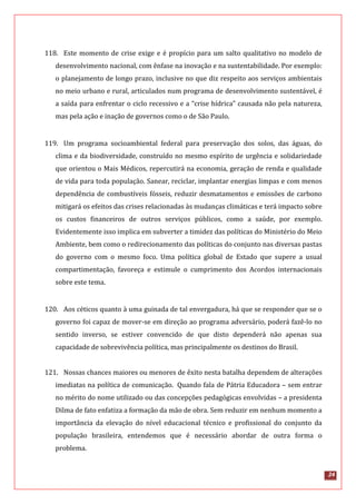 24
118. Este momento de crise exige e é propício para um salto qualitativo no modelo de
desenvolvimento nacional, com ênfase na inovação e na sustentabilidade. Por exemplo:
o planejamento de longo prazo, inclusive no que diz respeito aos serviços ambientais
no meio urbano e rural, articulados num programa de desenvolvimento sustentável, é
a saída para enfrentar o ciclo recessivo e a “crise hídrica” causada não pela natureza,
mas pela ação e inação de governos como o de São Paulo.
119. Um programa socioambiental federal para preservação dos solos, das águas, do
clima e da biodiversidade, construído no mesmo espírito de urgência e solidariedade
que orientou o Mais Médicos, repercutirá na economia, geração de renda e qualidade
de vida para toda população. Sanear, reciclar, implantar energias limpas e com menos
dependência de combustíveis fósseis, reduzir desmatamentos e emissões de carbono
mitigará os efeitos das crises relacionadas às mudanças climáticas e terá impacto sobre
os custos financeiros de outros serviços públicos, como a saúde, por exemplo.
Evidentemente isso implica em subverter a timidez das políticas do Ministério do Meio
Ambiente, bem como o redirecionamento das políticas do conjunto nas diversas pastas
do governo com o mesmo foco. Uma política global de Estado que supere a usual
compartimentação, favoreça e estimule o cumprimento dos Acordos internacionais
sobre este tema.
120. Aos céticos quanto à uma guinada de tal envergadura, há que se responder que se o
governo foi capaz de mover-se em direção ao programa adversário, poderá fazê-lo no
sentido inverso, se estiver convencido de que disto dependerá não apenas sua
capacidade de sobrevivência política, mas principalmente os destinos do Brasil.
121. Nossas chances maiores ou menores de êxito nesta batalha dependem de alterações
imediatas na política de comunicação. Quando fala de Pátria Educadora – sem entrar
no mérito do nome utilizado ou das concepções pedagógicas envolvidas – a presidenta
Dilma de fato enfatiza a formação da mão de obra. Sem reduzir em nenhum momento a
importância da elevação do nível educacional técnico e profissional do conjunto da
população brasileira, entendemos que é necessário abordar de outra forma o
problema.
 