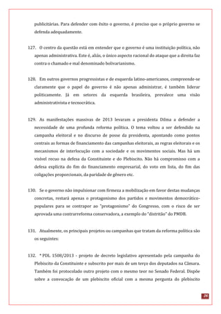 26
publicitárias. Para defender com êxito o governo, é preciso que o próprio governo se
defenda adequadamente.
127. O centro da questão está em entender que o governo é uma instituição política, não
apenas administrativa. Este é, aliás, o único aspecto racional do ataque que a direita faz
contra o chamado e mal denominado bolivarianismo.
128. Em outros governos progressistas e de esquerda latino-americanos, compreende-se
claramente que o papel do governo é não apenas administrar, é também liderar
politicamente. Já em setores da esquerda brasileira, prevalece uma visão
administrativista e tecnocrática.
129. As manifestações massivas de 2013 levaram a presidenta Dilma a defender a
necessidade de uma profunda reforma política. O tema voltou a ser defendido na
campanha eleitoral e no discurso de posse da presidenta, apontando como pontos
centrais as formas de financiamento das campanhas eleitorais, as regras eleitorais e os
mecanismos de interlocução com a sociedade e os movimentos sociais. Mas há um
visível recuo na defesa da Constituinte e do Plebiscito. Não há compromisso com a
defesa explícita do fim do financiamento empresarial, do voto em lista, do fim das
coligações proporcionais, da paridade de gênero etc.
130. Se o governo não impulsionar com firmeza a mobilização em favor destas mudanças
concretas, restará apenas o protagonismo dos partidos e movimentos democrático-
populares para se contrapor ao "protagonismo" do Congresso, com o risco de ser
aprovada uma contrarreforma conservadora, a exemplo do “distritão” do PMDB.
131. Atualmente, os principais projetos ou campanhas que tratam da reforma política são
os seguintes:
132. * PDL 1508/2013 - projeto de decreto legislativo apresentado pela campanha do
Plebiscito da Constituinte e subscrito por mais de um terço dos deputados na Câmara.
Também foi protocolado outro projeto com o mesmo teor no Senado Federal. Dispõe
sobre a convocação de um plebiscito oficial com a mesma pergunta do plebiscito
 