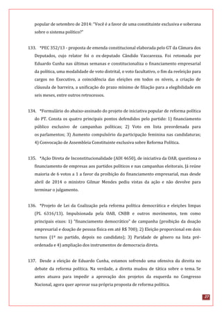 27
popular de setembro de 2014: “Você é a favor de uma constituinte exclusiva e soberana
sobre o sistema político?”
133. *PEC 352/13 - proposta de emenda constitucional elaborada pelo GT da Câmara dos
Deputados, cujo relator foi o ex-deputado Cândido Vaccarezza. Foi retomada por
Eduardo Cunha nas últimas semanas e constitucionaliza o financiamento empresarial
da política, uma modalidade de voto distrital, o voto facultativo, o fim da reeleição para
cargos no Executivo, a coincidência das eleições em todos os níveis, a criação de
cláusula de barreira, a unificação do prazo mínimo de filiação para a elegibilidade em
seis meses, entre outros retrocessos.
134. *Formulário do abaixo-assinado do projeto de iniciativa popular de reforma política
do PT. Consta os quatro principais pontos defendidos pelo partido: 1) financiamento
público exclusivo de campanhas políticas; 2) Voto em lista preordenada para
os parlamentos; 3) Aumento compulsório da participação feminina nas candidaturas;
4) Convocação de Assembleia Constituinte exclusiva sobre Reforma Política.
135. *Ação Direta de Inconstitucionalidade (ADI 4650), de iniciativa da OAB, questiona o
financiamento de empresas aos partidos políticos e nas campanhas eleitorais. Já reúne
maioria de 6 votos a 1 a favor da proibição do financiamento empresarial, mas desde
abril de 2014 o ministro Gilmar Mendes pediu vistas da ação e não devolve para
terminar o julgamento.
136. *Projeto de Lei da Coalização pela reforma política democrática e eleições limpas
(PL 6316/13). Impulsionada pela OAB, CNBB e outros movimentos, tem como
principais eixos: 1) "financiamento democrático" de campanha (proibição da doação
empresarial e doação de pessoa física em até R$ 700); 2) Eleição proporcional em dois
turnos (1º no partido, depois no candidato); 3) Paridade de gênero na lista pré-
ordenada e 4) ampliação dos instrumentos de democracia direta.
137. Desde a eleição de Eduardo Cunha, estamos sofrendo uma ofensiva da direita no
debate da reforma política. Na verdade, a direita mudou de tática sobre o tema. Se
antes atuava para impedir a aprovação dos projetos da esquerda no Congresso
Nacional, agora quer aprovar sua própria proposta de reforma política.
 