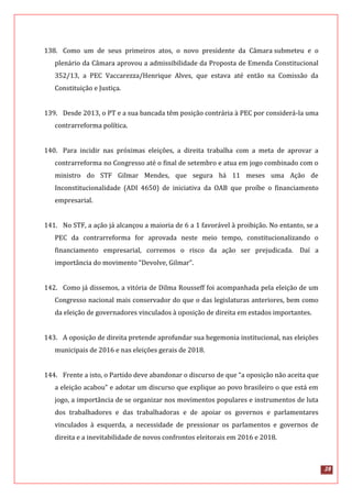 28
138. Como um de seus primeiros atos, o novo presidente da Câmara submeteu e o
plenário da Câmara aprovou a admissibilidade da Proposta de Emenda Constitucional
352/13, a PEC Vaccarezza/Henrique Alves, que estava até então na Comissão da
Constituição e Justiça.
139. Desde 2013, o PT e a sua bancada têm posição contrária à PEC por considerá-la uma
contrarreforma política.
140. Para incidir nas próximas eleições, a direita trabalha com a meta de aprovar a
contrarreforma no Congresso até o final de setembro e atua em jogo combinado com o
ministro do STF Gilmar Mendes, que segura há 11 meses uma Ação de
Inconstitucionalidade (ADI 4650) de iniciativa da OAB que proíbe o financiamento
empresarial.
141. No STF, a ação já alcançou a maioria de 6 a 1 favorável à proibição. No entanto, se a
PEC da contrarreforma for aprovada neste meio tempo, constitucionalizando o
financiamento empresarial, corremos o risco da ação ser prejudicada. Daí a
importância do movimento “Devolve, Gilmar”.
142. Como já dissemos, a vitória de Dilma Rousseff foi acompanhada pela eleição de um
Congresso nacional mais conservador do que o das legislaturas anteriores, bem como
da eleição de governadores vinculados à oposição de direita em estados importantes.
143. A oposição de direita pretende aprofundar sua hegemonia institucional, nas eleições
municipais de 2016 e nas eleições gerais de 2018.
144. Frente a isto, o Partido deve abandonar o discurso de que “a oposição não aceita que
a eleição acabou” e adotar um discurso que explique ao povo brasileiro o que está em
jogo, a importância de se organizar nos movimentos populares e instrumentos de luta
dos trabalhadores e das trabalhadoras e de apoiar os governos e parlamentares
vinculados à esquerda, a necessidade de pressionar os parlamentos e governos de
direita e a inevitabilidade de novos confrontos eleitorais em 2016 e 2018.
 