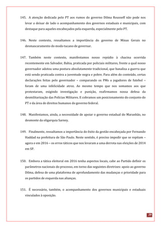 29
145. A atenção dedicada pelo PT aos rumos do governo Dilma Rousseff não pode nos
levar a deixar de lado o acompanhamento dos governos estaduais e municipais, com
destaque para aqueles encabeçados pela esquerda, especialmente pelo PT.
146. Neste contexto, ressaltamos a importância do governo de Minas Gerais no
desmascaramento do modo tucano de governar.
147. Também neste contexto, manifestamos nosso repúdio à chacina ocorrida
recentemente em Salvador, Bahia, praticada por policiais militares, frente a qual nosso
governador adotou uma postura absolutamente tradicional, que banaliza a guerra que
está sendo praticada contra a juventude negra e pobre. Para além do conteúdo, certas
declarações feitas pelo governador – comparando os PMs a jogadores de futebol –
foram de uma infelicidade atroz. Ao mesmo tempo que nos somamos aos que
protestaram, exigindo investigação e punição, reafirmamos nossa defesa da
desmilitarização das Polícias Militares. E cobramos um posicionamento do conjunto do
PT e da área de direitos humanos do governo federal.
148. Manifestamos, ainda, a necessidade de apoiar o governo estadual do Maranhão, no
desmonte da oligarquia Sarney.
149. Finalmente, ressaltamos a importância do êxito da gestão encabeçada por Fernando
Haddad na prefeitura de São Paulo. Neste sentido, é preciso impedir que se repitam –
agora e em 2016 – os erros táticos que nos levaram a uma derrota nas eleições de 2014
em SP.
150. Embora a tática eleitoral em 2016 tenha aspectos locais, cabe ao Partido definir os
parâmetros nacionais do processo, em torno das seguintes diretrizes: apoio ao governo
Dilma, defesa de uma plataforma de aprofundamento das mudanças e prioridade para
os partidos de esquerda nas alianças.
151. É necessário, também, o acompanhamento dos governos municipais e estaduais
vinculados à oposição.
 