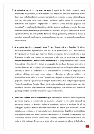3
7. A primeira tarefa é reocupar as ruas. A oposição de direita controla parte
importante do Judiciário, do Parlamento e do Executivo, em seus diferentes níveis.
Agora está trabalhando intensamente para também controlar as ruas, utilizando para
isto sua militância mais conservadora, convocada pelos meios de comunicação,
mobilizada com recursos empresariais e orientada pelas técnicas golpistas das
chamadas “revoluções coloridas”. Caso a direita ganhe a batalha de ocupação das ruas,
não haverá espaço nem tempo para uma contraofensiva por parte da esquerda. Assim,
a primeira tarefa de cada petista deve ser apoiar, participar, mobilizar e ajudar a
organizar as manifestações programadas pelos movimentos e organizações das classes
trabalhadoras.
8. A segunda tarefa é construir uma Frente Democrática e Popular. Há várias
iniciativas em curso, algumas delas sem o PT e até mesmo contra o PT. Nosso Partido
deve procurar as forças que elegeram Dilma no segundo turno presidencial e que
defendem as reformas estruturais, propondo a elas que se constitua uma frente
popular em defesa da democracia e das reformas. O programa mínimo desta Frente
Democrática e Popular deve incluir a revogação das medidas de ajuste recessivo; o
combate à corrupção; a reforma tributária com destaque para o imposto sobre grandes
fortunas; a defesa da Petrobrás e da industrialização nacional; a ampliação das
políticas públicas universais como saúde e educação; a reforma política e a
democratização da mídia. A Frente Democrática e Popular é essencial para derrotar o
golpismo e libertar o governo da chantagem peemedebista. Mas o objetivo principal da
Frente Democrática e Popular é lutar por transformações estruturais, sendo para isto
necessário construir instrumentos de articulação política e de comunicação de massas
que nos permitam enfrentar e vencer o oligopólio da mídia.
9. A terceira tarefa é mudar nossa estratégia. Se queremos melhorar a vida do povo, se
queremos ampliar a democracia, se queremos afirmar a soberania nacional, se
queremos integrar a América Latina, se queremos quebrar a espinha dorsal da
corrupção, é preciso realizar reformas estruturais no Brasil, que permitam à classe
trabalhadora controlar as principais alavancas da economia e da política nacional. Para
isto, precisamos de uma aliança estratégica com as forças democrático-populares, com
a esquerda política e social. Precisamos, também, combinar luta institucional, luta
social e luta cultural. Recuperar o apoio ativo da maioria da classe trabalhadora,
 