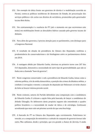 30
152. Um exemplo da tática frente aos governos de direita é a mobilização ocorrida no
Paraná, contra as políticas neoliberais de desmonte do Estado, de precarização dos
serviços públicos e de cortes nos direitos de servidores, promovidas pelo governador
tucano Beto Richa.
153. Um contraexemplo é a ausência do PT (até o momento em que escrevemos este
texto) em mobilizações frente ao descalabro hídrico causado pelo governo tucano de
Alckmin.
154. Para além dos governos, é preciso atenção para os parlamentos, com destaque para
o Congresso Nacional.
155. O resultado da eleição da presidência da Câmara dos Deputados confirma a
predominância do conservadorismo e do fisiologismo entre os parlamentares eleitos
em 2014.
156. A vantagem obtida por Eduardo Cunha, vitorioso no primeiro turno com 267 dos
513 deputados, demonstra a necessidade de outro tipo de governabilidade, que não se
iluda com a chamada "base do governo".
157. Neste congresso conservador e sob a presidência de Eduardo Cunha, temas como a
reforma política, a lei da mídia democrática, a punição dos crimes da ditadura militar, o
combate à corrupção e mesmo a cassação do deputado Jair Bolsonaro só terão chance
de êxito se houver intensa pressão social.
158. Neste contexto, setores do Partido defendiam uma composição com a candidatura
de Eduardo Cunha. E criticam a opção feita pela bancada, de lançar a candidatura de
Arlindo Chinaglia. Os defensores desta proposta seguem não entendendo o quadro
político brasileiro e a necessidade de mudar de tática e de estratégia. Continuam
acreditando que mais vale um péssimo acordo do que uma boa briga.
159. A bancada do PT na Câmara dos Deputados agiu corretamente. Poderíamos ter
vencido, se a composição do ministério e a atitude do conjunto do governo tivesse sido
outra. Mas sabíamos, desde o princípio, que era grande a chance de derrota. E ainda
 