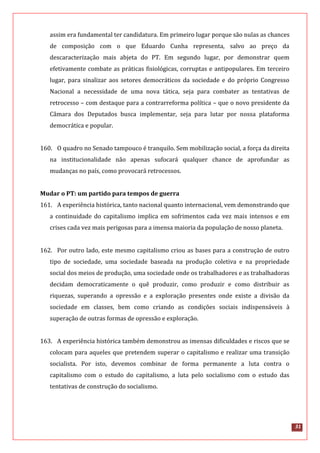 31
assim era fundamental ter candidatura. Em primeiro lugar porque são nulas as chances
de composição com o que Eduardo Cunha representa, salvo ao preço da
descaracterização mais abjeta do PT. Em segundo lugar, por demonstrar quem
efetivamente combate as práticas fisiológicas, corruptas e antipopulares. Em terceiro
lugar, para sinalizar aos setores democráticos da sociedade e do próprio Congresso
Nacional a necessidade de uma nova tática, seja para combater as tentativas de
retrocesso – com destaque para a contrarreforma política – que o novo presidente da
Câmara dos Deputados busca implementar, seja para lutar por nossa plataforma
democrática e popular.
160. O quadro no Senado tampouco é tranquilo. Sem mobilização social, a força da direita
na institucionalidade não apenas sufocará qualquer chance de aprofundar as
mudanças no país, como provocará retrocessos.
Mudar o PT: um partido para tempos de guerra
161. A experiência histórica, tanto nacional quanto internacional, vem demonstrando que
a continuidade do capitalismo implica em sofrimentos cada vez mais intensos e em
crises cada vez mais perigosas para a imensa maioria da população de nosso planeta.
162. Por outro lado, este mesmo capitalismo criou as bases para a construção de outro
tipo de sociedade, uma sociedade baseada na produção coletiva e na propriedade
social dos meios de produção, uma sociedade onde os trabalhadores e as trabalhadoras
decidam democraticamente o quê produzir, como produzir e como distribuir as
riquezas, superando a opressão e a exploração presentes onde existe a divisão da
sociedade em classes, bem como criando as condições sociais indispensáveis à
superação de outras formas de opressão e exploração.
163. A experiência histórica também demonstrou as imensas dificuldades e riscos que se
colocam para aqueles que pretendem superar o capitalismo e realizar uma transição
socialista. Por isto, devemos combinar de forma permanente a luta contra o
capitalismo com o estudo do capitalismo, a luta pelo socialismo com o estudo das
tentativas de construção do socialismo.
 