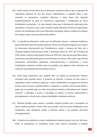 32
164. Deste estudo, há três ideias que se destacam. A primeira delas é que a superação do
capitalismo depende da luta das classes trabalhadoras. A segunda delas é que,
existindo as necessárias condições objetivas, o êxito desta luta depende
fundamentalmente do grau de consciência, organização e mobilização da classe
trabalhadora assalariada – ou seja, daquela classe que é diretamente explorada pelos
capitalistas. A terceira é que a luta socialista supõe diferentes formas de organização,
de luta e de mobilização, bem como diferentes estratégias, táticas e políticas de aliança;
mas sempre exige a presença do partido político.
165. A experiência demonstra, ainda, que em diferentes épocas e contextos históricos,
houve diferentes tipos de partidos políticos. Desde as revoluções burguesas até a época
da Associação Internacional dos Trabalhadores, desde a Comuna de Paris até a
chamada Segunda Internacional, desde a Revolução Russa de 1917 até a Chinesa de
1949, desde a vitória da Revolução Cubana de 1959 até a derrota das guerrilhas latino-
americanas, passando pelas guerras de libertação em África e Ásia, pelas experiências
anarquistas, nacionalistas, populistas, social-democratas e comunistas, a classe
trabalhadora construiu variados tipos de partidos, que algumas vezes entraram em
confronto, mas também fizeram alianças entre si.
166. Desta larga experiência, que também deve ser objeto de permanente reflexão,
extraímos duas grandes lições. A primeira, já referida: o sucesso da luta contra o
capitalismo e pelo socialismo exige que a classe trabalhadora se organize de diversas
formas, entre as quais o partido político. A segunda: é a prática concreta que define o
papel que um partido joga em cada circunstância histórica. Entendemos por “prática
concreta” a ideologia, a teoria, a estratégia, as táticas, as formas organizativas e
principalmente o vínculo com a classe trabalhadora realmente existente.
167. Nenhum partido nasce pronto e acabado, nenhum partido tem o monopólio da
classe, nenhum partido é eterno. Mas sem partido, a luta da classe trabalhadora será
claudicante, mais facilmente sujeita à derrotas táticas e de antemão derrotada
estrategicamente.
168. A história dos partidos da classe trabalhadora brasileira possui cerca de 100 anos.
Inclui os anarquistas, os socialistas, assim como setores vinculados à tradição
 