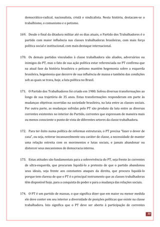 33
democrático-radical, nacionalista, cristã e sindicalista. Nesta história, destacam-se o
trabalhismo, o comunismo e o petismo.
169. Desde o final da ditadura militar até os dias atuais, o Partido dos Trabalhadores é o
partido com maior influência nas classes trabalhadoras brasileiras, com mais força
política social e institucional, com mais destaque internacional.
170. Os demais partidos vinculados à classe trabalhadora são aliados, adversários ou
inimigos do PT, mas o fato de sua ação política estar referenciada no PT confirma que
na atual fase da história brasileira o petismo mantém hegemonia sobre a esquerda
brasileira, hegemonia que decorre de sua influência de massa e também das condições
sob as quais se trava, hoje, a luta política no Brasil.
171. O Partido dos Trabalhadores foi criado em 1980. Sofreu diversas transformações ao
longo de sua trajetória de 35 anos. Estas transformações responderam em parte às
mudanças objetivas ocorridas na sociedade brasileira, na luta entre as classes sociais.
Por outra parte, as mudanças sofridas pelo PT são produto da luta entre as diversas
correntes existentes no interior do Partido, correntes que expressam de maneira mais
ou menos consciente o ponto de vista de diferentes setores da classe trabalhadora.
172. Para ter êxito numa política de reformas estruturais, o PT precisa “fazer o dever de
casa”, ou seja, reiterar incansavelmente seu caráter de classe, a necessidade de manter
uma relação estreita com os movimentos e lutas sociais, e jamais abandonar ou
distorcer seus mecanismos de democracia interna.
173. Estas atitudes são fundamentais para a sobrevivência do PT, seja frente às correntes
de ultra-esquerda, que procuram liquidá-lo a pretexto de que o partido abandonou
seus ideais, seja frente aos constantes ataques da direita, que procura liquidá-lo
porque tem clareza de que o PT é o principal instrumento que as classes trabalhadoras
têm disponível hoje, para a conquista do poder e para a mudança das relações sociais.
174. O PT é um partido de massas, o que significa dizer que em maior ou menor medida
ele deve conter em seu interior a diversidade de posições políticas que existe na classe
trabalhadora. Isto significa que o PT deve ser aberto à participação de correntes
 