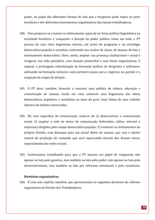 35
poder, do papel das diferentes formas de luta que a burguesia pode impor ao povo
brasileiro e dos diferentes instrumentos organizativos das classes trabalhadoras.
180. Para preparar-se e tornar-se efetivamente capaz de ser força política hegemônica na
sociedade brasileira e conquistar a direção do poder político como um todo, o PT
precisa de uma clara hegemonia interna, em torno do programa e da estratégia
democrático-popular e socialista, reiterando seu caráter de classe, de massas, de luta e
internamente democrático. Deve, ainda, ampliar sua presença institucional e social e
revigorar sua vida partidária, com atenção primordial a suas bases organizativas. E
superar a prolongada subestimação da formação política de dirigentes e militantes,
utilizando tal formação inclusive como primeiro passo para o ingresso no partido e a
ocupação de cargos de direção.
181. O PT deve, também, formular e executar uma política de cultura, educação e
comunicação de massas, tendo em vista construir uma hegemonia das ideias
democráticas, populares e socialistas no meio do povo, hoje vítima de uma violenta
ofensiva do ideário conservador.
182. No caso específico da comunicação, trata-se de 1) democratizar a comunicação
social; 2) ampliar a rede de meios de comunicação (televisões, rádios, internet e
imprensa) dirigidos pelo campo democrático-popular; 3) construir os instrumentos do
próprio Partido, com destaque para um jornal diário de massas, que seja o núcleo
central de produção do conteúdo que será repercutido através dos demais meios,
especialmente das redes sociais.
183. Continuamos trabalhando para que o PT assuma um papel de vanguarda, não
apenas na luta pelo governo, mas também na luta pelo poder; não apenas na luta pelo
desenvolvimento, mas também na luta por reformas estruturais e pelo socialismo.
Diretrizes organizativas
184. É com este espírito, também, que apresentamos as seguintes diretrizes de reforma
organizativa do Partido dos Trabalhadores:
 