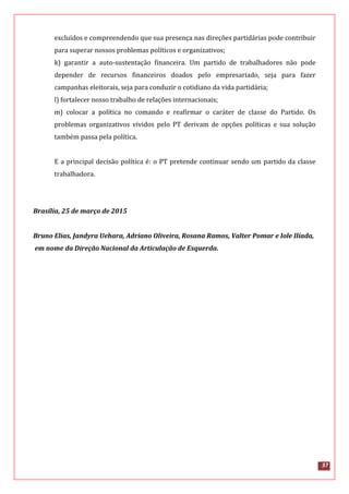 37
excluídos e compreendendo que sua presença nas direções partidárias pode contribuir
para superar nossos problemas políticos e organizativos;
k) garantir a auto-sustentação financeira. Um partido de trabalhadores não pode
depender de recursos financeiros doados pelo empresariado, seja para fazer
campanhas eleitorais, seja para conduzir o cotidiano da vida partidária;
l) fortalecer nosso trabalho de relações internacionais;
m) colocar a política no comando e reafirmar o caráter de classe do Partido. Os
problemas organizativos vividos pelo PT derivam de opções políticas e sua solução
também passa pela política.
E a principal decisão política é: o PT pretende continuar sendo um partido da classe
trabalhadora.
Brasília, 25 de março de 2015
Bruno Elias, Jandyra Uehara, Adriano Oliveira, Rosana Ramos, Valter Pomar e Iole Ilíada,
em nome da Direção Nacional da Articulação de Esquerda.
 