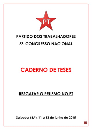1
PARTIDO DOS TRABALHADORES
5º. CONGRESSO NACIONAL
CADERNO DE TESES
RESGATAR O PETISMO NO PT
Salvador (BA), 11 a 13 de junho de 2015
 