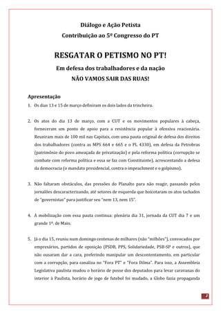 2
Diálogo e Ação Petista
Contribuição ao 5º Congresso do PT
RESGATAR O PETISMO NO PT!
Em defesa dos trabalhadores e da nação
NÃO VAMOS SAIR DAS RUAS!
Apresentação
1. Os dias 13 e 15 de março definiram os dois lados da trincheira.
2. Os atos do dia 13 de março, com a CUT e os movimentos populares à cabeça,
forneceram um ponto de apoio para a resistência popular à ofensiva reacionária.
Reuniram mais de 100 mil nas Capitais, com uma pauta original de defesa dos direitos
dos trabalhadores (contra as MPS 664 e 665 e o PL 4330), em defesa da Petrobras
(patrimônio do povo ameaçada de privatização) e pela reforma política (corrupção se
combate com reforma política e essa se faz com Constituinte), acrescentando a defesa
da democracia (o mandato presidencial, contra o impeachment e o golpismo).
3. Não faltaram obstáculos, das pressões do Planalto para não reagir, passando pelos
jornalões descaracterizando, até setores de esquerda que boicotaram os atos tachados
de “governistas” para justificar seu “nem 13, nem 15”.
4. A mobilização com essa pauta continua: plenária dia 31, jornada da CUT dia 7 e um
grande 1º. de Maio.
5. Já o dia 15, reuniu num domingo centenas de milhares (não “milhões”), convocados por
empresários, partidos de oposição (PSDB, PPS, Solidariedade, PSB-SP e outros), que
não ousaram dar a cara, preferindo manipular um descontentamento, em particular
com a corrupção, para canaliza no “Fora PT" e "Fora Dilma”. Para isso, a Assembleia
Legislativa paulista mudou o horário de posse dos deputados para levar caravanas do
interior à Paulista, horário de jogo de futebol foi mudado, a Globo fazia propaganda
 
