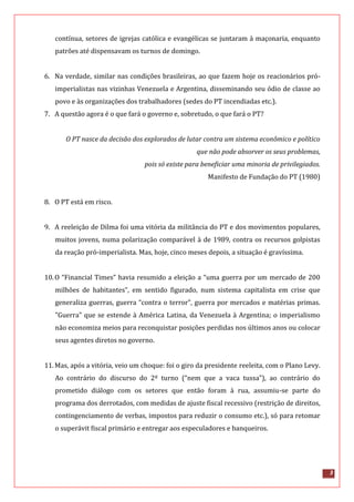 3
contínua, setores de igrejas católica e evangélicas se juntaram à maçonaria, enquanto
patrões até dispensavam os turnos de domingo.
6. Na verdade, similar nas condições brasileiras, ao que fazem hoje os reacionários pró-
imperialistas nas vizinhas Venezuela e Argentina, disseminando seu ódio de classe ao
povo e às organizações dos trabalhadores (sedes do PT incendiadas etc.).
7. A questão agora é o que fará o governo e, sobretudo, o que fará o PT?
O PT nasce da decisão dos explorados de lutar contra um sistema econômico e político
que não pode absorver os seus problemas,
pois só existe para beneficiar uma minoria de privilegiados.
Manifesto de Fundação do PT (1980)
8. O PT está em risco.
9. A reeleição de Dilma foi uma vitória da militância do PT e dos movimentos populares,
muitos jovens, numa polarização comparável à de 1989, contra os recursos golpistas
da reação pró-imperialista. Mas, hoje, cinco meses depois, a situação é gravíssima.
10.O “Financial Times” havia resumido a eleição a “uma guerra por um mercado de 200
milhões de habitantes”, em sentido figurado, num sistema capitalista em crise que
generaliza guerras, guerra “contra o terror”, guerra por mercados e matérias primas.
"Guerra" que se estende à América Latina, da Venezuela à Argentina; o imperialismo
não economiza meios para reconquistar posições perdidas nos últimos anos ou colocar
seus agentes diretos no governo.
11.Mas, após a vitória, veio um choque: foi o giro da presidente reeleita, com o Plano Levy.
Ao contrário do discurso do 2º turno (“nem que a vaca tussa”), ao contrário do
prometido diálogo com os setores que então foram à rua, assumiu-se parte do
programa dos derrotados, com medidas de ajuste fiscal recessivo (restrição de direitos,
contingenciamento de verbas, impostos para reduzir o consumo etc.), só para retomar
o superávit fiscal primário e entregar aos especuladores e banqueiros.
 