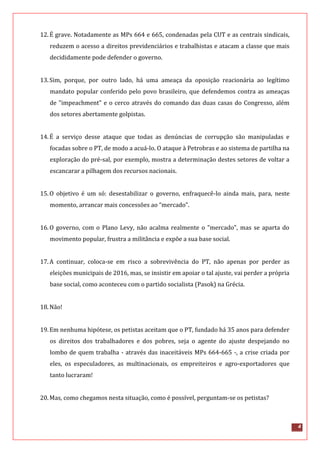4
12.É grave. Notadamente as MPs 664 e 665, condenadas pela CUT e as centrais sindicais,
reduzem o acesso a direitos previdenciários e trabalhistas e atacam a classe que mais
decididamente pode defender o governo.
13.Sim, porque, por outro lado, há uma ameaça da oposição reacionária ao legítimo
mandato popular conferido pelo povo brasileiro, que defendemos contra as ameaças
de "impeachment" e o cerco através do comando das duas casas do Congresso, além
dos setores abertamente golpistas.
14.É a serviço desse ataque que todas as denúncias de corrupção são manipuladas e
focadas sobre o PT, de modo a acuá-lo. O ataque à Petrobras e ao sistema de partilha na
exploração do pré-sal, por exemplo, mostra a determinação destes setores de voltar a
escancarar a pilhagem dos recursos nacionais.
15.O objetivo é um só: desestabilizar o governo, enfraquecê-lo ainda mais, para, neste
momento, arrancar mais concessões ao “mercado”.
16.O governo, com o Plano Levy, não acalma realmente o "mercado", mas se aparta do
movimento popular, frustra a militância e expõe a sua base social.
17.A continuar, coloca-se em risco a sobrevivência do PT, não apenas por perder as
eleições municipais de 2016, mas, se insistir em apoiar o tal ajuste, vai perder a própria
base social, como aconteceu com o partido socialista (Pasok) na Grécia.
18.Não!
19.Em nenhuma hipótese, os petistas aceitam que o PT, fundado há 35 anos para defender
os direitos dos trabalhadores e dos pobres, seja o agente do ajuste despejando no
lombo de quem trabalha - através das inaceitáveis MPs 664-665 -, a crise criada por
eles, os especuladores, as multinacionais, os empreiteiros e agro-exportadores que
tanto lucraram!
20.Mas, como chegamos nesta situação, como é possível, perguntam-se os petistas?
 