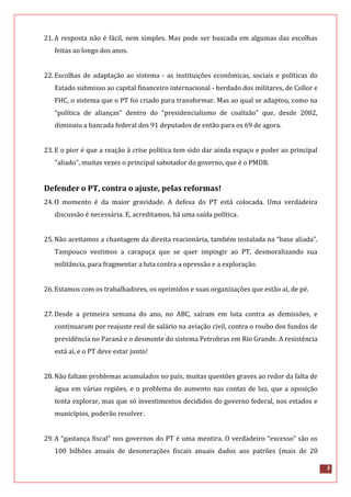 5
21.A resposta não é fácil, nem simples. Mas pode ser buscada em algumas das escolhas
feitas ao longo dos anos.
22.Escolhas de adaptação ao sistema - as instituições econômicas, sociais e políticas do
Estado submisso ao capital financeiro internacional - herdado dos militares, de Collor e
FHC, o sistema que o PT foi criado para transformar. Mas ao qual se adaptou, como na
“política de alianças” dentro do “presidencialismo de coalizão” que, desde 2002,
diminuiu a bancada federal dos 91 deputados de então para os 69 de agora.
23.E o pior é que a reação à crise política tem sido dar ainda espaço e poder ao principal
"aliado", muitas vezes o principal sabotador do governo, que é o PMDB.
Defender o PT, contra o ajuste, pelas reformas!
24.O momento é da maior gravidade. A defesa do PT está colocada. Uma verdadeira
discussão é necessária. E, acreditamos, há uma saída política.
25.Não aceitamos a chantagem da direita reacionária, também instalada na “base aliada”.
Tampouco vestimos a carapuça que se quer impingir ao PT, desmoralizando sua
militância, para fragmentar a luta contra a opressão e a exploração.
26.Estamos com os trabalhadores, os oprimidos e suas organizações que estão aí, de pé.
27.Desde a primeira semana do ano, no ABC, saíram em luta contra as demissões, e
continuaram por reajuste real de salário na aviação civil, contra o roubo dos fundos de
previdência no Paraná e o desmonte do sistema Petrobras em Rio Grande. A resistência
está aí, e o PT deve estar junto!
28.Não faltam problemas acumulados no país, muitas questões graves ao redor da falta de
água em várias regiões, e o problema do aumento nas contas de luz, que a oposição
tenta explorar, mas que só investimentos decididos do governo federal, nos estados e
municípios, poderão resolver.
29.A “gastança fiscal” nos governos do PT é uma mentira. O verdadeiro “excesso” são os
100 bilhões anuais de desonerações fiscais anuais dados aos patrões (mais de 20
 