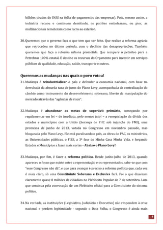 6
bilhões tirados do INSS na folha de pagamentos das empresas). Pois, mesmo assim, a
indústria recuou e continuou demitindo, os patrões embolsaram, ou pior, as
multinacionais remeteram como lucro ao exterior.
30.Queremos que o governo faça o que tem que ser feito. Que realize a reforma agrária
que retrocedeu no último período, com o declínio das desapropriações. Também
queremos que faça a reforma urbana prometida. Que recupere o petróleo para a
Petrobras 100% estatal. E destine os recursos do Orçamento para investir em serviços
públicos de qualidade, educação, saúde, transporte e outros.
Queremos as mudanças nas quais o povo votou!
31.Mudança é reindustrializar o país e defender a economia nacional, com base na
derrubada da absurda taxa de juros do Plano Levy, acompanhada da centralização do
câmbio como instrumento do desenvolvimento soberano, liberto da manipulação do
mercado através das “agências de risco”.
32.Mudança é abandonar as metas de superávit primário, começando por
regulamentar em lei – de imediato, pelo menos isso! – a renegociação da dívida dos
estados e municípios com a União (herança de FHC sob injunção do FMI), uma
promessa de junho de 2013, votada no Congresso em novembro passado, mas
bloqueada pelo Plano Levy. Ele está paralisando o país, as obras do PAC, os ministérios,
as Universidades públicas, o FIES, a 3ª fase do Minha Casa Minha Vida, e forçando
Estados e Municípios a fazer mais cortes - Abaixo o Plano Levy!
33.Mudança, por fim, é fazer a reforma política. Desde junho-julho de 2013, quando
apareceu o fosso que existe entre a representação e os representados, sabe-se que com
“esse Congresso não dá”, e que para avançar é preciso a reforma política que, cada vez
é mais claro, só uma Constituinte Soberana e Exclusiva fará. Foi o que disseram
claramente quase 8 milhões de cidadãos no Plebiscito Popular de 7 de setembro. Luta
que continua pela convocação de um Plebiscito oficial para a Constituinte do sistema
político.
34.Na verdade, as instituições (Legislativo, Judiciário e Executivo) não respondem à crise
nacional e perdem legitimidade - segundo o Data Folha, o Congresso é ainda mais
 