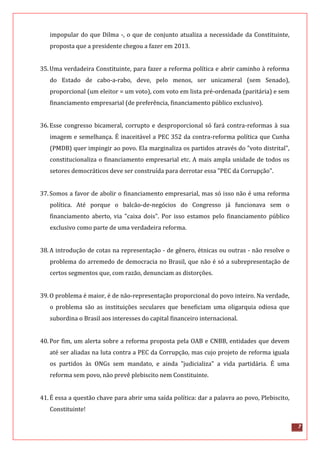 7
impopular do que Dilma -, o que de conjunto atualiza a necessidade da Constituinte,
proposta que a presidente chegou a fazer em 2013.
35.Uma verdadeira Constituinte, para fazer a reforma política e abrir caminho à reforma
do Estado de cabo-a-rabo, deve, pelo menos, ser unicameral (sem Senado),
proporcional (um eleitor = um voto), com voto em lista pré-ordenada (paritária) e sem
financiamento empresarial (de preferência, financiamento público exclusivo).
36.Esse congresso bicameral, corrupto e desproporcional só fará contra-reformas à sua
imagem e semelhança. É inaceitável a PEC 352 da contra-reforma política que Cunha
(PMDB) quer impingir ao povo. Ela marginaliza os partidos através do "voto distrital",
constitucionaliza o financiamento empresarial etc. A mais ampla unidade de todos os
setores democráticos deve ser construída para derrotar essa "PEC da Corrupção".
37.Somos a favor de abolir o financiamento empresarial, mas só isso não é uma reforma
política. Até porque o balcão-de-negócios do Congresso já funcionava sem o
financiamento aberto, via "caixa dois". Por isso estamos pelo financiamento público
exclusivo como parte de uma verdadeira reforma.
38.A introdução de cotas na representação - de gênero, étnicas ou outras - não resolve o
problema do arremedo de democracia no Brasil, que não é só a subrepresentação de
certos segmentos que, com razão, denunciam as distorções.
39.O problema é maior, é de não-representação proporcional do povo inteiro. Na verdade,
o problema são as instituições seculares que beneficiam uma oligarquia odiosa que
subordina o Brasil aos interesses do capital financeiro internacional.
40.Por fim, um alerta sobre a reforma proposta pela OAB e CNBB, entidades que devem
até ser aliadas na luta contra a PEC da Corrupção, mas cujo projeto de reforma iguala
os partidos às ONGs sem mandato, e ainda "judicializa" a vida partidária. É uma
reforma sem povo, não prevê plebiscito nem Constituinte.
41.É essa a questão chave para abrir uma saída política: dar a palavra ao povo, Plebiscito,
Constituinte!
 