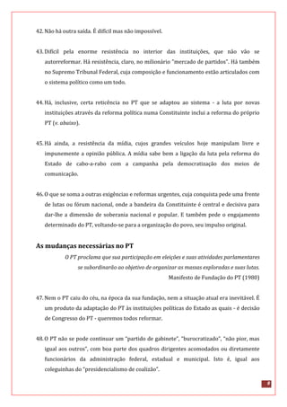 8
42.Não há outra saída. É difícil mas não impossível.
43.Difícil pela enorme resistência no interior das instituições, que não vão se
autorreformar. Há resistência, claro, no milionário "mercado de partidos". Há também
no Supremo Tribunal Federal, cuja composição e funcionamento estão articulados com
o sistema político como um todo.
44.Há, inclusive, certa reticência no PT que se adaptou ao sistema - a luta por novas
instituições através da reforma política numa Constituinte inclui a reforma do próprio
PT (v. abaixo).
45.Há ainda, a resistência da mídia, cujos grandes veículos hoje manipulam livre e
impunemente a opinião pública. A mídia sabe bem a ligação da luta pela reforma do
Estado de cabo-a-rabo com a campanha pela democratização dos meios de
comunicação.
46.O que se soma a outras exigências e reformas urgentes, cuja conquista pede uma frente
de lutas ou fórum nacional, onde a bandeira da Constituinte é central e decisiva para
dar-lhe a dimensão de soberania nacional e popular. E também pede o engajamento
determinado do PT, voltando-se para a organização do povo, seu impulso original.
As mudanças necessárias no PT
O PT proclama que sua participação em eleições e suas atividades parlamentares
se subordinarão ao objetivo de organizar as massas exploradas e suas lutas.
Manifesto de Fundação do PT (1980)
47.Nem o PT caiu do céu, na época da sua fundação, nem a situação atual era inevitável. É
um produto da adaptação do PT às instituições políticas do Estado as quais - é decisão
de Congresso do PT - queremos todos reformar.
48.O PT não se pode continuar um “partido de gabinete”, “burocratizado”, “não pior, mas
igual aos outros”, com boa parte dos quadros dirigentes acomodados ou diretamente
funcionários da administração federal, estadual e municipal. Isto é, igual aos
coleguinhas do “presidencialismo de coalizão”.
 