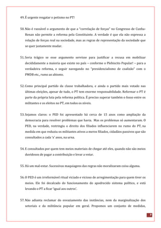 9
49.É urgente resgatar o petismo no PT!
50.Não é razoável o argumento de que a “correlação de forças” no Congresso de Cunha-
Renan não permite a reforma pela Constituinte. A verdade é que ela não expressa a
relação de forças real na sociedade, mas as regras de representação da sociedade que
se quer justamente mudar.
51.Seria trágico se esse argumento servisse para justificar a recusa em mobilizar
decididamente a maioria que existe no país – conforme o Plebiscito Popular! – para a
verdadeira reforma, e seguir navegando no “presidencialismo de coalizão” com o
PMDB etc., rumo ao abismo.
52.Como principal partido da classe trabalhadora, e ainda o partido mais votado nas
últimas eleições, apesar de tudo, o PT tem enorme responsabilidade. Reformar o PT é
parte da própria luta pela reforma política. É preciso superar também o fosso entre os
militantes e os eleitos no PT, em todos os níveis.
53.Sejamos claros: o PED foi apresentado há cerca de 15 anos como ampliação da
democracia para resolver problemas que havia. Mas os problemas só aumentaram. O
PED, na verdade, restringiu o direito dos filiados influenciarem no rumo do PT, na
medida em que reduziu os militantes ativos a meros filiados, cidadãos passivos que são
consultados a cada ‘x’ anos, na urna.
54.E consultados por quem tem meios materiais de chegar até eles, quando não são meios
duvidosos de pagar a contribuição e levar a votar.
55.Há um mal-estar. Sucessivas maquiagens das regras não moralizaram coisa alguma.
56.O PED é um irreformável ritual viciado e vicioso de arregimentação para quem tiver os
meios. Ele foi decalcado do funcionamento do apodrecido sistema político, e está
levando o PT a ficar ‘igual aos outros’.
57.Não adianta reclamar do esvaziamento das instâncias, nem da marginalização dos
setoriais e da militância popular em geral. Propomos um conjunto de medidas,
 