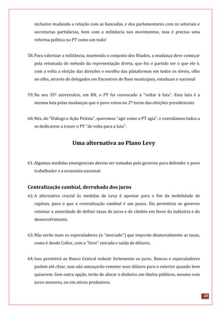 10
inclusive mudando a relação com as bancadas, e dos parlamentares com os setoriais e
secretarias partidárias, bem com a militância nos movimentos, mas é preciso uma
reforma política no PT como um todo!
58.Para valorizar a militância, mantendo o conjunto dos filiados, a mudança deve começar
pela retomada do método da representação direta, que fez o partido ser o que ele é,
com a volta a eleição das direções e escolha das plataformas em todos os níveis, olho
no olho, através de delegados em Encontros de Base municipais, estaduais e nacional
59.No seu 35º aniversário, em BH, o PT foi convocado à "voltar à luta". Essa luta é a
mesma luta pelas mudanças que o povo votou no 2º turno das eleições presidenciais
60.Nós, do "Diálogo e Ação Petista", queremos "agir como o PT agia", e convidamos todos a
se dedicarem a trazer o PT "de volta para a luta".
Uma alternativa ao Plano Levy
61.Algumas medidas emergenciais devem ser tomadas pelo governo para defender o povo
trabalhador e a economia nacional:
Centralização cambial, derrubada dos juros
62.A alternativa crucial às medidas de Levy é apontar para o fim da mobilidade de
capitais, para o que a centralização cambial é um passo. Ela permitiria ao governo
retomar a autoridade de definir taxas de juros e de câmbio em favor da indústria e do
desenvolvimento.
63.Não serão mais os especuladores (o “mercado”) que imporão ditatorialmente as taxas,
como é desde Collor, com a "livre" entrada e saída de dólares.
64.Isso permitirá ao Banco Central reduzir fortemente os juros. Bancos e especuladores
podem até chiar, mas não ameaçarão remeter seus dólares para o exterior quando bem
quiserem. Sem outra opção, terão de alocar o dinheiro em títulos públicos, mesmo com
juros menores, ou em ativos produtivos.
 