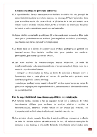11
Reindustrialização e proteção comercial
65.A segunda medida é traçar a recuperação da indústria brasileira. Para isso, proteger da
competição internacional a produção nacional e o emprego. O "livre" comércio é bom
para as multinacionais, não para o Brasil. A "globalização” é um instrumento para
reduzir salários em todo o mundo. Assim, tarifas e barreiras de importação de ramos
da indústria mais relevantes ao país devem ser levantadas.
66.Com o câmbio centralizado, a política do BC se integrará nisso, tornando o dólar mais
caro apenas para determinados produtos (bens supérfluos ou de luxo, por exemplo),
mas ficando mais barato para outros (estratégicos).
67.O Brasil deve ter o direito de escolher quais produtos proteger para garantir seu
desenvolvimento. Deve também escolher com quem priorizar seu comércio,
privilegiando, por exemplo, países do UNASUL.
68.Um plano nacional de reindustrialização implica prioridades. Ao invés de
simplesmente cortar todas as desonerações do primeiro mandato de Dilma, como faz o
ministro Levy, deve-se diferenciar:
- extinguir as desonerações da folha, ao invés de aumentar a taxação sobre o
faturamento, com a volta plena ao sistema de partilha entre gerações, com
contribuição patronal (salário diferido);
- condicionar qualquer outro incentivo fiscal (IPI etc.) ao cumprimento de metas de
geração de empregos pela empresa beneficiária, bem como metas de desenvolvimento
da cadeia industrial.
Fim do superávit fiscal, investimentos públicos e reestatização
69.A terceira medida implica o fim do superávit fiscal, com a retomada de fortes
investimentos públicos, para melhorar os serviços públicos e auxiliar a
reindustrialização. Empresas estatais teriam de ser criadas (ou recriadas) no
transporte público, eletricidade, telefonia, mais hospitais e escolas etc.
70.Isso gera um robusto mercado doméstico à indústria. Além de empregos, a produção
de bens de consumo coletivo barateia o custo de vida. Dá melhores condições de
consumo, já que desafoga o orçamento da família trabalhadora, comprometido com
 