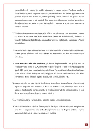 12
mensalidades de planos de saúde, educação e outras contas. Também auxilia a
industrialização, com empresas estatais produzindo bens de capital (petroquímica,
grandes maquinários, mineração, siderurgia etc.) e infra-estrutura de grande monta
(energia, transportes de carga etc.). São ramos estratégicos, arriscados, que exigem
elevados aportes; o capital privado nacional não consegue, e o estrangeiro sequer se
dispõe a investir.
71.Tais investimentos por estatais gerarão efeitos encadeadores, com incentivos a ramos
da indústria, criando mercados, barateando redes de fornecimento, elevando a
produtividade geral da indústria, sem quebrar direitos trabalhistas ou reduzir o “custo
do trabalho”.
72.No médio prazo, o efeito multiplicador na renda nacional e desencadeador de produção
de tais gastos públicos, terá ainda efeito no crescimento do PIB e da arrecadação
tributária.
73.Essas medidas não são novidade, já foram implementadas em países que se
desenvolveram, como os EUA, Alemanha ou Japão à época de suas industrializações no
século XIX, no período ascendente do capitalismo. Foram até parcialmente aplicadas no
Brasil, embora com limitações e interrupções, até serem desmanteladas pela onda
privatizante desde o fim do regime militar, com Sarney, Collor e FHC.
74.Outras medidas estruturais são igualmente necessárias: uma reforma tributária que
faça ricos pagarem mais impostos, e desonere trabalhadores, sobretudo os de menor
renda, é fundamental para aumentar a renda disponível dos consumidores, e para
elevar a arrecadação que financia o gasto público.
75.As reformas agrária e urbana terão também efeitos no mesmo sentido.
76.Todas essas medidas sofrerão forte oposição do capital internacional, dos banqueiros e
seus aliados empresariais e na mídia. Mas ganharão o apoio do povo trabalhador, que
certamente defenderá o governo e sua nova política.
 