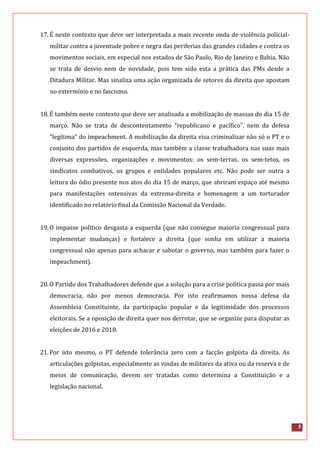 5
17.É neste contexto que deve ser interpretada a mais recente onda de violência policial-
militar contra a juventude pobre e negra das periferias das grandes cidades e contra os
movimentos sociais, em especial nos estados de São Paulo, Rio de Janeiro e Bahia. Não
se trata de desvio nem de novidade, pois tem sido esta a prática das PMs desde a
Ditadura Militar. Mas sinaliza uma ação organizada de setores da direita que apostam
no extermínio e no fascismo.
18.É também neste contexto que deve ser analisada a mobilização de massas do dia 15 de
março. Não se trata de descontentamento “republicano e pacífico”, nem da defesa
“legítima” do impeachment. A mobilização da direita visa criminalizar não só o PT e o
conjunto dos partidos de esquerda, mas também a classe trabalhadora nas suas mais
diversas expressões, organizações e movimentos: os sem-terras, os sem-tetos, os
sindicatos combativos, os grupos e entidades populares etc. Não pode ser outra a
leitura do ódio presente nos atos do dia 15 de março, que abriram espaço até mesmo
para manifestações ostensivas da extrema-direita e homenagem a um torturador
identificado no relatório final da Comissão Nacional da Verdade.
19.O impasse político desgasta a esquerda (que não consegue maioria congressual para
implementar mudanças) e fortalece a direita (que sonha em utilizar a maioria
congressual não apenas para achacar e sabotar o governo, mas também para fazer o
impeachment).
20.O Partido dos Trabalhadores defende que a solução para a crise política passa por mais
democracia, não por menos democracia. Por isto reafirmamos nossa defesa da
Assembleia Constituinte, da participação popular e da legitimidade dos processos
eleitorais. Se a oposição de direita quer nos derrotar, que se organize para disputar as
eleições de 2016 e 2018.
21.Por isto mesmo, o PT defende tolerância zero com a facção golpista da direita. As
articulações golpistas, especialmente as vindas de militares da ativa ou da reserva e de
meios de comunicação, devem ser tratadas como determina a Constituição e a
legislação nacional.
 