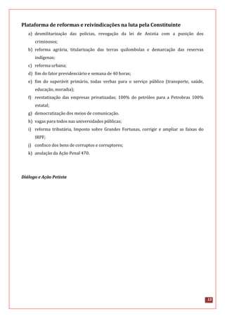 13
Plataforma de reformas e reivindicações na luta pela Constituinte
a) desmilitarização das polícias, revogação da lei de Anistia com a punição dos
criminosos;
b) reforma agrária, titularização das terras quilombolas e demarcação das reservas
indígenas;
c) reforma urbana;
d) fim do fator previdenciário e semana de 40 horas;
e) fim do superávit primário, todas verbas para o serviço público (transporte, saúde,
educação, moradia);
f) reestatização das empresas privatizadas; 100% do petróleo para a Petrobras 100%
estatal;
g) democratização dos meios de comunicação.
h) vagas para todos nas universidades públicas;
i) reforma tributária, Imposto sobre Grandes Fortunas, corrigir e ampliar as faixas do
IRPF;
j) confisco dos bens de corruptos e corruptores;
k) anulação da Ação Penal 470.
Diálogo e Ação Petista
 