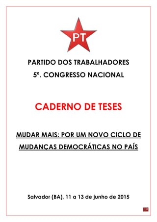 1
PARTIDO DOS TRABALHADORES
5º. CONGRESSO NACIONAL
CADERNO DE TESES
MUDAR MAIS: POR UM NOVO CICLO DE
MUDANÇAS DEMOCRÁTICAS NO PAÍS
Salvador (BA), 11 a 13 de junho de 2015
 