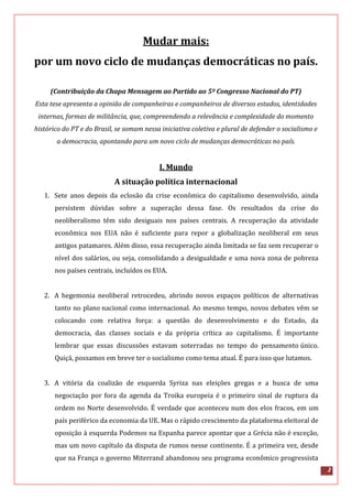 2
Mudar mais:
por um novo ciclo de mudanças democráticas no país.
(Contribuição da Chapa Mensagem ao Partido ao 5º Congresso Nacional do PT)
Esta tese apresenta a opinião de companheiras e companheiros de diversos estados, identidades
internas, formas de militância, que, compreendendo a relevância e complexidade do momento
histórico do PT e do Brasil, se somam nessa iniciativa coletiva e plural de defender o socialismo e
a democracia, apontando para um novo ciclo de mudanças democráticas no país.
I. Mundo
A situação política internacional
1. Sete anos depois da eclosão da crise econômica do capitalismo desenvolvido, ainda
persistem dúvidas sobre a superação dessa fase. Os resultados da crise do
neoliberalismo têm sido desiguais nos países centrais. A recuperação da atividade
econômica nos EUA não é suficiente para repor a globalização neoliberal em seus
antigos patamares. Além disso, essa recuperação ainda limitada se faz sem recuperar o
nível dos salários, ou seja, consolidando a desigualdade e uma nova zona de pobreza
nos países centrais, incluídos os EUA.
2. A hegemonia neoliberal retrocedeu, abrindo novos espaços políticos de alternativas
tanto no plano nacional como internacional. Ao mesmo tempo, novos debates vêm se
colocando com relativa força: a questão do desenvolvimento e do Estado, da
democracia, das classes sociais e da própria crítica ao capitalismo. É importante
lembrar que essas discussões estavam soterradas no tempo do pensamento único.
Quiçá, possamos em breve ter o socialismo como tema atual. É para isso que lutamos.
3. A vitória da coalizão de esquerda Syriza nas eleições gregas e a busca de uma
negociação por fora da agenda da Troika europeia é o primeiro sinal de ruptura da
ordem no Norte desenvolvido. É verdade que aconteceu num dos elos fracos, em um
país periférico da economia da UE. Mas o rápido crescimento da plataforma eleitoral de
oposição à esquerda Podemos na Espanha parece apontar que a Grécia não é exceção,
mas um novo capítulo da disputa de rumos nesse continente. É a primeira vez, desde
que na França o governo Miterrand abandonou seu programa econômico progressista
 