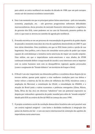 3
para aderir ao outro neoliberal em meados da década de 1980, que um país europeu
ensaia sair do consenso econômico conservador.
4. Este é um momento em que os principais países latino-americanos – pelo seu tamanho,
economia, população, etc. - sob governos progressistas enfrentam dificuldades
macroeconômicas, duras pressões do mercado financeiro internacional e a ingerência
do governo dos EUA, como podemos ver no caso da Venezuela, pioneira política do
ciclo e a que mais se atreveu no caminho da agenda pós-neoliberal.
5. O mundo encontra-se em um processo de reacomodação da geometria do poder depois
de passado o momento mais duro da crise do capitalismo desenvolvido em 2007-9, que
tem várias dimensões. Uma econômica, em que os EUA lutam contra a perda de sua
hegemonia. Uma política, com a busca de consolidar novos polos de poder que sejam
capazes de contrabalançar a tentativa norte-americana de impor um mundo unipolar.
Uma militar, em que o imperialismo norte-americano e seus aliados da OTAN
continuam tentando definir o mapa mundi de acordo a seus interesses sem se importar
com os custos humanos nem com os desequilíbrios regionais agudos provocados
(como o surgimento do “Estado Islâmico” em territórios de Iraque e Síria).
6. O Brasil é um ator importante nas dimensões política e econômica dessa disputa (já no
terreno militar, apenas pode aspirar a criar melhores condições para sua defesa e
tentar retirar a América do Sul da esfera de influência dos EUA). Iniciativas como a
ampliação do Mercosul, a constituição da CELAC, a consolidação da UNASUL e a
atuação do Brasil junto a outras economias e potências emergentes (China, Rússia,
Índia, África do Sul, etc.) em diversos “tabuleiros” tem um potencial expressivo na
disputa por redesenhar a geometria do poder mundial para além do “mundo unipolar”
ideado pelo EUA no cenário do fim da URSS no começo dos anos 1990.
7. O projeto econômico-social da revolução democrática brasileira não será possível sem
um cenário regional amigável – com fortes e decididas tendências à integração dos
países da América do Sul – e sem um marco internacional de contenção dos apetites do
imperialismo norte-americano.
 