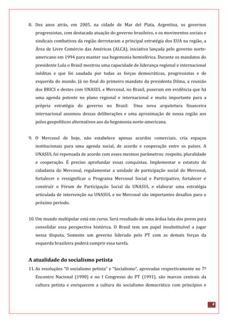 4
8. Dez anos atrás, em 2005, na cidade de Mar del Plata, Argentina, os governos
progressistas, com destacada atuação do governo brasileiro, e os movimentos sociais e
sindicais combativos da região derrotaram a principal estratégia dos EUA na região, a
Área de Livre Comércio das Américas (ALCA), iniciativa lançada pelo governo norte-
americano em 1994 para manter sua hegemonia hemisférica. Durante os mandatos do
presidente Lula o Brasil mostrou uma capacidade de liderança regional e internacional
inéditas e que foi saudada por todas as forças democráticas, progressistas e de
esquerda do mundo. Já no final do primeiro mandato da presidenta Dilma, a reunião
dos BRICS e destes com UNASUL e Mercosul, no Brasil, puseram em evidência que há
uma agenda potente no plano regional e internacional e muito importante para a
própria estratégia do governo no Brasil: Uma nova arquitetura financeira
internacional assomou dessas deliberações e uma aproximação de nossa região aos
polos geopolíticos alternativos aos da hegemonia norte-americana.
9. O Mercosul de hoje, não estabelece apenas acordos comerciais, cria espaços
institucionais para uma agenda social, de acordo e cooperação entre os países. A
UNASUL foi repensada de acordo com esses mesmos parâmetros: respeito, pluralidade
e cooperação. É preciso aprofundar essas conquistas. Implementar o estatuto de
cidadania do Mercosul, regulamentar a unidade de participação social do Mercosul,
fortalecer e ressignificar o Programa Mercosul Social e Participativo, fortalecer e
construir o Fórum de Participação Social da UNASUL e elaborar uma estratégia
articulada de intervenção na UNASUL e no Mercosul são importantes desafios para o
próximo período.
10.Um mundo multipolar está em curso. Será resultado de uma árdua luta dos povos para
consolidar essa perspectiva histórica. O Brasil tem um papel insubstituível a jogar
nessa disputa. Somente um governo liderado pelo PT com as demais forças da
esquerda brasileira poderá cumprir essa tarefa.
A atualidade do socialismo petista
11.As resoluções “O socialismo petista” e “Socialismo”, aprovadas respectivamente no 7º
Encontro Nacional (1990) e no I Congresso do PT (1991), são marcos centrais da
cultura petista e enriquecem a cultura do socialismo democrático com princípios e
 