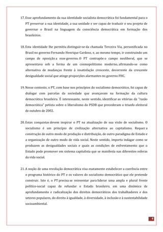 6
17.Esse aprofundamento da sua identidade socialista democrática foi fundamental para o
PT preservar a sua identidade, a sua unidade e ser capaz de traduzir o seu projeto de
governar o Brasil na linguagem da consciência democrática em formação dos
brasileiros.
18.Esta identidade lhe permitiu distinguir-se da chamada Terceira Via, personificada no
Brasil no governo Fernando Henrique Cardoso, e, ao mesmo tempo, ir construindo um
campo de oposição a esse governo. O PT contrapõe o campo neoliberal, que se
apresentava sob a forma de um cosmopolitismo moderno, afirmando-se como
alternativa de mudanças frente à insatisfação crescente, decorrente da crescente
desigualdade social que atinge proporções alarmantes no governo FHC.
19.Nesse contexto, o PT, com base nos princípios do socialismo democrático, foi capaz de
dialogar com parcelas da sociedade que avançavam na formação da cultura
democrática brasileira. É interessante, neste sentido, identificar as vitórias da "razão
democrática" petista sobre o liberalismo do PSDB que precederam o triunfo eleitoral
de outubro de 2002.
20.Estas conquistas devem inspirar o PT na atualização de sua visão de socialismo. O
socialismo é um princípio de civilização alternativa ao capitalismo. Requer a
construção de outro modo de produção e distribuição, de outro paradigma de Estado e
a organização de outro modo de vida social. Neste sentido, importa indagar como se
produzem as desigualdades sociais e quais as condições de enfrentamento que o
Estado pode promover em sistema capitalista que se manifesta nas diferentes esferas
da vida social.
21.A noção de uma revolução democrática visa exatamente estabelecer a coerência entre
o programa histórico do PT e os valores do socialismo democrático que ele pretende
construir. Isto é, o PT precisa se reinventar para liderar uma ampla e plural frente
político-social capaz de refundar o Estado brasileiro, em uma dinâmica de
aprofundamento e radicalização dos direitos democráticos dos trabalhadores e dos
setores populares, do direito à igualdade, à diversidade, à inclusão e à sustentabilidade
socioambiental.
 