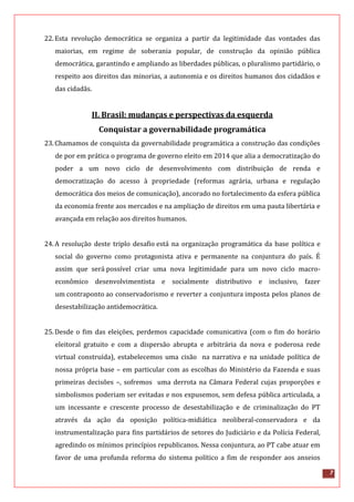 7
22.Esta revolução democrática se organiza a partir da legitimidade das vontades das
maiorias, em regime de soberania popular, de construção da opinião pública
democrática, garantindo e ampliando as liberdades públicas, o pluralismo partidário, o
respeito aos direitos das minorias, a autonomia e os direitos humanos dos cidadãos e
das cidadãs.
II. Brasil: mudanças e perspectivas da esquerda
Conquistar a governabilidade programática
23.Chamamos de conquista da governabilidade programática a construção das condições
de por em prática o programa de governo eleito em 2014 que alia a democratização do
poder a um novo ciclo de desenvolvimento com distribuição de renda e
democratização do acesso à propriedade (reformas agrária, urbana e regulação
democrática dos meios de comunicação), ancorado no fortalecimento da esfera pública
da economia frente aos mercados e na ampliação de direitos em uma pauta libertária e
avançada em relação aos direitos humanos.
24.A resolução deste triplo desafio está na organização programática da base política e
social do governo como protagonista ativa e permanente na conjuntura do país. É
assim que será possível criar uma nova legitimidade para um novo ciclo macro-
econômico desenvolvimentista e socialmente distributivo e inclusivo, fazer
um contraponto ao conservadorismo e reverter a conjuntura imposta pelos planos de
desestabilização antidemocrática.
25.Desde o fim das eleições, perdemos capacidade comunicativa (com o fim do horário
eleitoral gratuito e com a dispersão abrupta e arbitrária da nova e poderosa rede
virtual construída), estabelecemos uma cisão na narrativa e na unidade política de
nossa própria base – em particular com as escolhas do Ministério da Fazenda e suas
primeiras decisões –, sofremos uma derrota na Câmara Federal cujas proporções e
simbolismos poderiam ser evitadas e nos expusemos, sem defesa pública articulada, a
um incessante e crescente processo de desestabilização e de criminalização do PT
através da ação da oposição política-midiática neoliberal-conservadora e da
instrumentalização para fins partidários de setores do Judiciário e da Polícia Federal,
agredindo os mínimos princípios republicanos. Nessa conjuntura, ao PT cabe atuar em
favor de uma profunda reforma do sistema político a fim de responder aos anseios
 