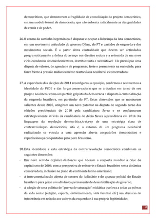 8
democráticos, que demonstram a fragilidade de consolidação do projeto democrático,
em um modelo formal de democracia, que não enfrenta radicalmente as desigualdades
de renda e de poder.
26.O centro do caminho hegemônico é disputar e ocupar a liderança da luta democrática,
em um movimento articulado do governo Dilma, do PT e partidos de esquerda e dos
movimentos sociais. É a partir desta centralidade que devem ser articulados
programaticamente a defesa do avanço nos direitos sociais e a retomada de um novo
ciclo econômico desenvolvimentista, distributivista e sustentável. Ele pressupõe uma
disputa de valores, de agendas e de programas, forte e permanente na sociedade, para
fazer frente à pressão midiaticamente rearticulada neoliberal e conservadora.
27.A experiência das eleições de 2014 reconfigurou a oposição, confirmou e sedimentou a
identidade do PSDB e das forças conservadoras que se articulam em torno de seu
projeto neoliberal como um partido golpista da democracia e disposto à criminalização
da esquerda brasileira, em particular do PT. Estas dimensões que se mostraram
salientes desde 2005, atingiram um novo patamar na disputa do segundo turno das
eleições presidenciais de 2010 pela candidatura Serra e se configuraram
estrategicamente através da candidatura de Aécio Neves à presidência em 2014. Na
linguagem da revolução democrática, trata-se de uma estratégia clara de
contrarrevolução democrática, isto é, o retorno de um programa neoliberal
radicalizado se vincula a uma agressão aberta aos padrões democráticos e
republicanos já conquistados pelo povo brasileiro.
28.Esta identidade e esta estratégia da contrarrevolução democrática combinam as
seguintes dimensões:
· Um novo sentido orgânico das forças que lideram a resposta mundial à crise do
capitalismo de 2008, com a perspectiva de reinserir o Estado brasileiro nesta dinâmica
conservadora, inclusive no plano do continente latino-americano;
· A instrumentalização aberta de setores do Judiciário e do aparato policial do Estado
brasileiro para gerar uma dinâmica permanente de desestabilização do governo;
· A adoção de uma política de “guerra de saturação” midiática que leva a todas as esferas
da vida social (religião, esporte, entretenimento, vida familiar etc.) um discurso de
intolerância em relação aos valores da esquerda e à sua própria legitimidade;
 