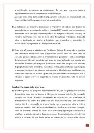 9
· A mobilização permanente de manifestações de rua, que procuram conferir
legitimidade simbólica às campanhas de desestabilização;
· A adoção como tática permanente do impedimento judicial ou do impeachment pelo
Congresso Nacional do governo democraticamente eleito.
29.A mobilização de iniciativas reacionárias e regressivas em relação aos direitos da
juventude, dos/as negros/as, das mulheres e dos/as LGBT, como a que foi colocada em
movimento pelas bancadas neoconservadoras do Congresso Nacional: tentativa de
reduzir a maioridade penal e de bloquear o fim dos autos de resistência, a legislação
sobre a legalização do aborto, a legislação que criminaliza a homofobia (e,
paralelamente, a proposta de Dia do Orgulho Hétero), etc.
30.Como vem afirmando a Mensagem ao Partido nos últimos dez anos, não se combate
este liberalismo conservador com pragmatismo político nem com uma visão de
esquerda que dissocia socialismo de republicanismo, que retira o sentido estratégico
da luta democrática dos socialistas em nome de uma “utilização instrumental das
instituições da democracia burguesa”. Estas duas identidades, em particular a cultura
do pragmatismo muito corrente na experiência petista, abriu um flanco histórico para
se desenvolver, através do discurso instrumental e ideológico dos neoliberais, um
antipetismo na sociedade brasileira, para além de suas bases classistas originais, isto é,
retirando o apoio ao PT e à esquerda em setores progressistas e até em setores
populares.
Combater a corrupção sistêmica
31.O sentido público do programa transformador do PT, em sua perspectiva socialista
democrática, exige que ele assuma a liderança no combate pelo fim da corrupção
sistêmica no Estado brasileiro, relacionada ao conjunto de sua plataforma de
democratização do poder. Não pode haver uma ética socialista do PT sem uma ética
pública, isto é, a corrupção ou a convivência com a corrupção mina a própria
identidade socialista do PT. O privatismo liberal, ao contrário, ao entender a corrupção
como um fenômeno próprio do Estado e não como uma legitimação de interesses e
privilégios privatistas para além daqueles formados democraticamente pelo interesse
público, é incapaz de por fim às raízes da corrupção. As democracias liberais
 
