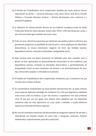 6
22.O Partido dos Trabalhadores deve compreender, também, por quais motivos setores
importantes da direita –- inclusive lideranças como Aécio Neves, José Serra, Geraldo
Alckmin e Fernando Henrique Cardoso –- flertam abertamente com o discurso e a
perspectiva golpista.
23.A influência da extrema-direita decorre de um impasse econômico-social de fundo
vivido pelo Brasil há várias décadas. Assim como 1954 e 1964 não foram por acaso, o
que está ocorrendo agora também não é por acaso.
24.Toda vez que o Brasil teve governos que adotaram uma política externa soberana, que
garantiram progressos na qualidade de vida do povo e certa ampliação nas liberdades
democráticas, as classes dominantes reagiram em favor das medidas opostas:
dependência externa, restrições às liberdades, desigualdade social.
25.Hoje vivemos mais um destes momentos de definição entre dois caminhos para o
Brasil: ou bem regressamos ao desenvolvimento conservador de viés neoliberal, com
dependência externa, restrições às liberdades democráticas e aprofundamento da
desigualdade social; ou bem avançamos em direção a um desenvolvimento de novo
tipo, democrático-popular e articulado ao socialismo.
26.O Partido dos Trabalhadores deve compreender, finalmente, que a conjuntura em que
vivemos não se limita ao Brasil.
27.As características fundamentais do atual período internacional são: a) ainda estamos
numa etapa de defensiva estratégia do socialismo; b) e sob uma hegemonia capitalista
como nunca antes na história; c) por isto mesmo, o capitalismo vive uma profunda
crise; d) que por sua vez aguça uma disputa inter-capitalista que vai adquirindo
contornos cada vez mais agressivos; e) o que ajuda a entender a reação defensiva
expressa na formação de blocos regionais.
28.No caso do continente americano, há dois projetos de integração regional: de um lado o
subordinado aos Estados Unidos, de outro lado a integração autônoma. Projetos
simbolizados, respectivamente, pela Alca e pela Celac.
 