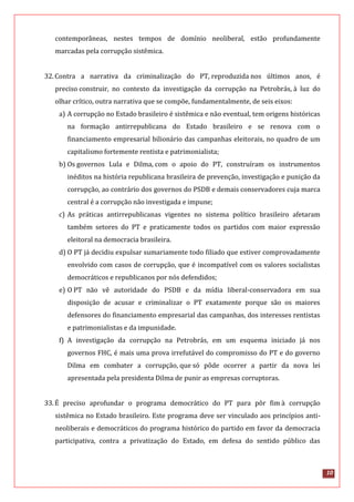 10
contemporâneas, nestes tempos de domínio neoliberal, estão profundamente
marcadas pela corrupção sistêmica.
32.Contra a narrativa da criminalização do PT, reproduzida nos últimos anos, é
preciso construir, no contexto da investigação da corrupção na Petrobrás, à luz do
olhar crítico, outra narrativa que se compõe, fundamentalmente, de seis eixos:
a) A corrupção no Estado brasileiro é sistêmica e não eventual, tem origens históricas
na formação antirrepublicana do Estado brasileiro e se renova com o
financiamento empresarial bilionário das campanhas eleitorais, no quadro de um
capitalismo fortemente rentista e patrimonialista;
b) Os governos Lula e Dilma, com o apoio do PT, construíram os instrumentos
inéditos na história republicana brasileira de prevenção, investigação e punição da
corrupção, ao contrário dos governos do PSDB e demais conservadores cuja marca
central é a corrupção não investigada e impune;
c) As práticas antirrepublicanas vigentes no sistema político brasileiro afetaram
também setores do PT e praticamente todos os partidos com maior expressão
eleitoral na democracia brasileira.
d) O PT já decidiu expulsar sumariamente todo filiado que estiver comprovadamente
envolvido com casos de corrupção, que é incompatível com os valores socialistas
democráticos e republicanos por nós defendidos;
e) O PT não vê autoridade do PSDB e da mídia liberal-conservadora em sua
disposição de acusar e criminalizar o PT exatamente porque são os maiores
defensores do financiamento empresarial das campanhas, dos interesses rentistas
e patrimonialistas e da impunidade.
f) A investigação da corrupção na Petrobrás, em um esquema iniciado já nos
governos FHC, é mais uma prova irrefutável do compromisso do PT e do governo
Dilma em combater a corrupção, que só pôde ocorrer a partir da nova lei
apresentada pela presidenta Dilma de punir as empresas corruptoras.
33.É preciso aprofundar o programa democrático do PT para pôr fim à corrupção
sistêmica no Estado brasileiro. Este programa deve ser vinculado aos princípios anti-
neoliberais e democráticos do programa histórico do partido em favor da democracia
participativa, contra a privatização do Estado, em defesa do sentido público das
 