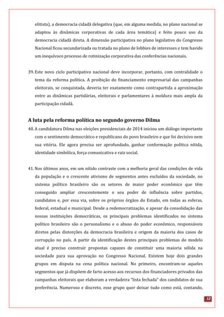 12
elitista), a democracia cidadã delegativa (que, em alguma medida, no plano nacional se
adaptou às dinâmicas corporativas de cada área temática) e feito pouco uso da
democracia cidadã direta. A dimensão participativa no plano legislativo do Congresso
Nacional ficou secundarizada ou tratada no plano de lobbies de interesses e tem havido
um inequívoco processo de rotinização corporativa das conferências nacionais.
39.Este novo ciclo participativo nacional deve incorporar, portanto, com centralidade o
tema da reforma política. A proibição do financiamento empresarial das campanhas
eleitorais, se conquistada, deveria ter exatamente como contrapartida a aproximação
entre as dinâmicas partidárias, eleitorais e parlamentares à moldura mais ampla da
participação cidadã.
A luta pela reforma política no segundo governo Dilma
40.A candidatura Dilma nas eleições presidenciais de 2014 iniciou um diálogo importante
com o sentimento democrático e republicano do povo brasileiro e que foi decisivo nem
sua vitória. Ele agora precisa ser aprofundado, ganhar conformação política nítida,
identidade simbólica, força comunicativa e raiz social.
41.Nos últimos anos, em um nítido contraste com a melhoria geral das condições de vida
da população e o crescente ativismo de segmentos antes excluídos da sociedade, no
sistema político brasileiro são os setores de maior poder econômico que têm
conseguido ampliar crescentemente o seu poder de influência sobre partidos,
candidatos e, por essa via, sobre os próprios órgãos do Estado, em todas as esferas,
federal, estadual e municipal. Desde a redemocratização, e apesar da consolidação das
nossas instituições democráticas, os principais problemas identificados no sistema
político brasileiro são o personalismo e o abuso do poder econômico, responsáveis
diretos pelas distorções da democracia brasileira e origem da maioria dos casos de
corrupção no país. A partir da identificação destes principais problemas do modelo
atual é preciso construir propostas capazes de constituir uma maioria sólida na
sociedade para sua aprovação no Congresso Nacional. Existem hoje dois grandes
grupos em disputa na cena política nacional. No primeiro, encontram-se aqueles
segmentos que já dispõem de farto acesso aos recursos dos financiadores privados das
campanhas eleitorais que elaboram a verdadeira “lista fechada” dos candidatos de sua
preferência. Numeroso e discreto, esse grupo quer deixar tudo como está, contando,
 