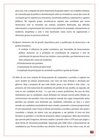 13
para isso, com a simpatia de parte importante da grande mídia e seu trabalho cotidiano
de criminalização da política e desinformação sobre as verdadeiras causas dos casos de
corrupção que se repetem nos noticiários, envolvendo políticos, empresários e agentes
públicos. No segundo grupo, encontram-se aqueles que acreditam que nossa
democracia está se tornando um sistema censitário disfarçado, que dificulta
sobremaneira a representação dos setores mais pobres da sociedade, subrepresenta as
mulheres, despolitiza o voto e vem mostrando sinais claros de esgotamento e
distorções graves no processo eleitoral.
42.Quatro elementos são de grande importância para a qualificação da democracia e da
política brasileira:
. O combate à influência do poder econômico, por intermédio do financiamento
público exclusivo, ou a proibição da contribuição de empresas e teto de
contribuição de pessoas físicas nas eleições e para partidos, que determinaria uma
forte redução dos custos de campanha;
. O fortalecimento dos partidos;
. A manutenção do sistema proporcional
. A ampliação da participação da sociedade na política e gestão do Estado.
43.Além de um novo sistema de financiamento de campanhas e partidos, é urgente um
novo modelo de eleição proporcional, com voto em lista fechada e alternada por
gêneros. Hoje a proposta de que cada eleitor passe a ter direito a dois votos - no
primeiro, ele vota numa lista de candidatos do partido de sua escolha; no segundo, ele
vota no seu candidato da lista - é a que tem a maior preferência. No caso da lista,
defendemos que os candidatos sejam definidos em votação secreta pelos filiados ou
convencionais dos partidos. Com esta proposta metade das vagas conquistadas pelos
partidos nas eleições será destinada aos candidatos ordenados na lista e a outra
metade aos candidatos nominalmente mais votados, mantendo o sistema proporcional.
O voto uninominal, como é hoje no Brasil, personaliza a escolha e, portanto, não ajuda a
consolidar a relação do eleitor com um programa e um partido. O voto em lista
fortalece os partidos e a escolha de propostas, ideias e programas. Além das iniciativas
que passam pelo Congresso, devemos ampliar a pressão sobre o STF para que julgue a
Ação Direta de Inconstitucionalidade, impetrada pela OAB, sobre o financiamento de
candidaturas por Pessoa Jurídica nas eleições. Com placar de seis votos a um, de um
 