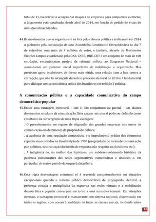 14
total de 11, favoráveis à vedação das doações de empresas para campanhas eleitorais,
o julgamento está paralisado, desde abril de 2014, em função do pedido de vistas do
ministro Gilmar Mendes.
44.Os movimentos que se organizaram na luta pela reforma política e realizaram em 2014
o plebiscito pela convocação de uma Assembléia Constituinte Extraordinária no dia 7
de setembro, com mais de 7 milhões de votos, e também, através do Movimento
Eleições Limpas, coordenado pela OAB, CNBB, UNE, CUT e um conjunto de mais de 100
entidades, encaminharam projeto de reforma política ao Congresso Nacional –
acumularam um patamar inicial importante de mobilização e organização. Mas
precisam agora estabelecer, de forma mais nítida, uma relação com a luta contra a
corrupção, que não foi alcançada durante o processo eleitoral de 2014 e é fundamental
para dialogar com a consciência crítica dos brasileiros em relação à política.
A comunicação pública e a capacidade comunicativa do campo
democrático-popular
45.Existe uma vantagem estrutural – isto é, não conjuntural ou parcial – das classes
dominantes no plano da comunicação. Este caráter estrutural pode ser definido como
resultante da convergência de uma tripla vantagem:
. O prevalecimento em regime de oligopólio das grandes empresas nos meios de
comunicação em detrimento da propriedade pública;
. A ausência de uma regulação democrática e o impedimento prático dos elementos
republicanos contidos na Constituição de 1988 (propriedade de meios de comunicação
por políticos, neutralização do direito de resposta, não respeito ao pluralismo etc.);
. A indigência ou, na melhor das hipóteses, um subdesenvolvimento histórico da
potência comunicativa das redes organizativas, comunitárias e sindicais e, em
particular, do maior partido da esquerda brasileira.
46.Esta tripla desvantagem estrutural só é revertida conjunturalmente em situações
excepcionais quando o sistema público democrático de propaganda eleitoral, a
presença ativada e multiplicada da esquerda nas redes virtuais e a mobilização
democrática e popular convergem em torno a uma narrativa comum. Em situações
normais, a vantagem estrutural é massacrante: um sistema nacional, disseminado em
todas as regiões, com acesso à audiência de todas as classes sociais, incidindo sobre
 