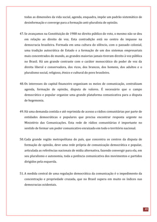 15
todas as dimensões da vida social, agenda, enquadra, impõe um padrão sistemático de
desinformação e converge para a formação anti-pluralista de opinião.
47.Se avançamos na Constituição de 1988 no direito público do voto, o mesmo não se deu
em relação ao direito de voz. Esta contradição está no centro do impasse na
democracia brasileira. Formada em uma cultura do silêncio, com o passado colonial,
uma tradição autocrática de Estado e a formação de um dos sistemas empresariais
mais concentrados do mundo, as grandes maiorias jamais tiveram direito à voz pública
no Brasil. Há um grande contraste com o caráter monocrático do poder de voz da
direita liberal e conservadora, dos ricos, dos brancos, dos homens, dos adultos e o
pluralismo social, religioso, étnico e cultural do povo brasileiro.
48.Os interesses do capital financeiro organizam os meios de comunicação, centralizam
agenda, formação de opinião, disputa de valores. É necessário que o campo
democrático e popular organize uma grande plataforma comunicativa para a disputa
de hegemonia.
49.Há uma demanda contida e até reprimida de acesso a rádios comunitárias por parte de
entidades democráticas e populares que precisa encontrar resposta urgente no
Ministério das Comunicações. Esta rede de rádios comunitárias é importante no
sentido de formar um poder comunicativo enraizado em todo o território nacional.
50.Cada grande região metropolitana do país, que concentra os centros da disputa de
formação de opinião, deve uma rede própria de comunicação democrática e popular,
articulada as referências nacionais de mídia alternativa, fazendo convergir para ela, em
seu pluralismo e autonomia, toda a potência comunicativa dos movimentos e partidos
dirigidos pela esquerda.
51.A medida central de uma regulação democrática da comunicação é o impedimento da
concentração e propriedade cruzada, que no Brasil supera em muito os índices nas
democracias ocidentais.
 