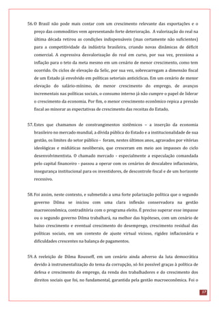 17
56.O Brasil não pode mais contar com um crescimento relevante das exportações e o
preço das commodities vem apresentando forte deterioração. A valorização do real na
última década retirou as condições indispensáveis (mas certamente não suficientes)
para a competitividade da indústria brasileira, criando novas dinâmicas de déficit
comercial. A expressiva desvalorização do real em curso, por sua vez, pressiona a
inflação para o teto da meta mesmo em um cenário de menor crescimento, como tem
ocorrido. Os ciclos de elevação da Selic, por sua vez, sobrecarregam a dimensão fiscal
de um Estado já envolvido em políticas setoriais anticíclicas. Em um cenário de menor
elevação do salário-mínimo, de menor crescimento do emprego, de avanços
incrementais nas políticas sociais, o consumo interno já não cumpre o papel de liderar
o crescimento da economia. Por fim, o menor crescimento econômico repica a pressão
fiscal ao minorar as expectativas de crescimento das receitas do Estado.
57.Estes que chamamos de constrangimentos sistêmicos – a inserção da economia
brasileiro no mercado mundial, a dívida pública do Estado e a institucionalidade de sua
gestão, os limites do setor público - foram, nestes últimos anos, agravados por vitórias
ideológicas e midiáticas neoliberais, que cresceram em meio aos impasses do ciclo
desenvolvimentista. O chamado mercado - especialmente a especulação comandada
pelo capital financeiro - passou a operar com os cenários de descalabro inflacionário,
insegurança institucional para os investidores, de descontrole fiscal e de um horizonte
recessivo.
58.Foi assim, neste contexto, e submetido a uma forte polarização política que o segundo
governo Dilma se iniciou com uma clara inflexão conservadora na gestão
macroeconômica, contraditória com o programa eleito. É preciso superar esse impasse
ou o segundo governo Dilma trabalhará, na melhor das hipóteses, com um cenário de
baixo crescimento e eventual crescimento do desemprego, crescimento residual das
políticas sociais, em um contexto de ajuste virtual vicioso, rigidez inflacionária e
dificuldades crescentes na balança de pagamentos.
59.A reeleição de Dilma Rousseff, em um cenário ainda adverso da luta democrática
devido à instrumentalização do tema da corrupção, só foi possível graças à política de
defesa e crescimento do emprego, da renda dos trabalhadores e do crescimento dos
direitos sociais que foi, no fundamental, garantida pela gestão macroeconômica. Foi o
 