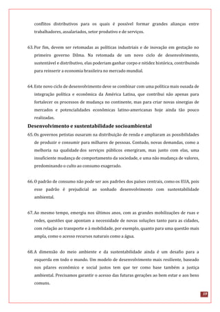 19
conflitos distributivos para os quais é possível formar grandes alianças entre
trabalhadores, assalariados, setor produtivo e de serviços.
63.Por fim, devem ser retomadas as políticas industriais e de inovação em gestação no
primeiro governo Dilma. Na retomada de um novo ciclo de desenvolvimento,
sustentável e distributivo, elas poderiam ganhar corpo e nitidez histórica, contribuindo
para reinserir a economia brasileira no mercado mundial.
64.Este novo ciclo de desenvolvimento deve se combinar com uma política mais ousada de
integração política e econômica da América Latina, que contribui não apenas para
fortalecer os processos de mudança no continente, mas para criar novas sinergias de
mercados e potencialidades econômicas latino-americanas hoje ainda tão pouco
realizadas.
Desenvolvimento e sustentabilidade socioambiental
65.Os governos petistas ousaram na distribuição de renda e ampliaram as possibilidades
de produzir e consumir para milhares de pessoas. Contudo, novas demandas, como a
melhoria na qualidade dos serviços públicos emergiram, mas junto com elas, uma
insuficiente mudança de comportamento da sociedade, e uma não mudança de valores,
predominando o culto ao consumo exagerado.
66.O padrão de consumo não pode ser aos padrões dos países centrais, como os EUA, pois
esse padrão é prejudicial ao sonhado desenvolvimento com sustentabilidade
ambiental.
67.Ao mesmo tempo, emergiu nos últimos anos, com as grandes mobilizações de ruas e
redes, questões que apontam a necessidade de novas soluções tanto para as cidades,
com relação ao transporte e à mobilidade, por exemplo, quanto para uma questão mais
ampla, como o acesso recursos naturais como a água.
68.A dimensão do meio ambiente e da sustentabilidade ainda é um desafio para a
esquerda em todo o mundo. Um modelo de desenvolvimento mais resiliente, baseado
nos pilares econômico e social justos tem que ter como base também a justiça
ambiental. Precisamos garantir o acesso das futuras gerações ao bem estar e aos bens
comuns.
 