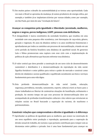 21
73.Em muitos países o desafio da sustentabilidade já se tornou uma oportunidade. Cada
vez mais o Brasil se aproxima da mudança. Já somos produtores de energia eólica, por
exemplo, e também já se implantam ciclovias por nossas cidades, como por exemplo,
em São Paulo, por meio de uma "revolução do futuro”.
Avançar as conquistas pela igualdade e liberdade: juventude, mulheres,
negros e negras, povos indígenas, LGBT, pessoas com deficiência.
74.A desigualdade é marca constitutiva da sociedade brasileira, que resultou em uma
sociedade com uma pequena elite econômica, com hierarquias de raça-etnia, gênero,
geração e regionais. Os anos da ditadura militar e os anos neoliberais fomentaram e
aprofundaram por todos os caminhos um processo de mercantilização, criando em um
certo período da história brasileira uma dinâmica de apartheid social. Os governos
Lula e Dilma promoveram uma ruptura com esse ciclo com a implementação de
políticas de ação afirmativas que buscam enfrentar essa dinâmica.
75.O valor central que deve presidir a construção de um novo ciclo de desenvolvimento
sustentável e distributivo é a desmercantilização da reprodução da vida social.
Significa fortalecer o setor público para retirar o poder do mercado e construir como
direito de cidadania o acesso qualificado e equilibrado socialmente aos bens e serviços
fundamentais para uma vida digna.
76.Esta profunda desmercantilização da vida social (saúde, educação,
segurança, previdência, moradia, saneamento, esporte, cultura) criará as bases para a
classe trabalhadora se libertar de centenárias situações de humilhação, aviltamento e
predação. Ao mesmo tempo em que esse processo de desmercatilização deve ser
acompanhado de profundas transformações culturais e dos valores que estruturam as
relações sociais no Brasil buscando a superação do racismo, do machismo e
patrimonialismo.
Construir relações que compreendam o direito à igualdade e à diferença
77.Aprofundar as políticas de igualdade para as mulheres, que avance na construção de
um novo equilíbrio entre produção e reprodução, apontando para a superação da
divisão sexual do trabalho, do racismo e que portanto contribuam para romper com as
dicotomias entre público e privado. Isso é uma base fundamental para avançar no
 